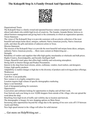 The Kokopelli Stop Is A Family Owned And Operated Business...
Organizational Tenets
The Kokopelli Stop is a family owned and operated business venture comprised of educated and
ethical individuals who exhibit high levels of creativity. The founder, Amanda Morter, believes in
ethical business management and giving back to the community in which an organization operates.
Vision Statement:
The vision of The Kokopelli Stop is to provide customers with an eclectic collection of the most
beautiful and unique home décor, antiques, authentic Native American jewelry, Native American
crafts, and share the gifts and talents of unknown artists in Texas.
Mission Statement:
The mission of the Kokopelli Stop is to provide the most beautiful and unique home décor, antiques,
authentic Native American jewelry, ... Show more content on Helpwriting.net ...
Strengths
Reliability of vendors and suppliers that offer high quality merchandise at wholesale and bulk prices.
Highly Creative, Knowledgeable, and Socially Intelligent Staff.
Unique, Beautiful retail space that offers high visibility and welcoming atmosphere.
Strong skills in Interior Design and Product Presentation.
Interest in the shop from local citizens, artists, craftsman, vendors, local realtors, and designers.
Unique, high quality products.
Adaptability to market changes is high due to the diversity of products and evolving product offerings.
Weaknesses
Access to capital.
Cash flow is not predicable.
New venture is in a highly competitive area.
Location requires high volume of specific demographics marketing.
Space is not furnished.
Lack of designated parking for customers.
Opportunities
Local artists and craftsmen looking for opportunities to display and sell their work.
Four festivals each year bring in over 10,000 shoppers from outside of the village, who can spread the
word about the shop.
Benefiting from high levels of traffic and visibility due to location and festivals.
The demographic is hungry for new shopping options on Main Street.
Increasing sales opportunities beyond the village due to the opening of two new exits off I 35 between
Austin and Dallas.
New high speed internet in the village will allow for solid internet
... Get more on HelpWriting.net ...
 