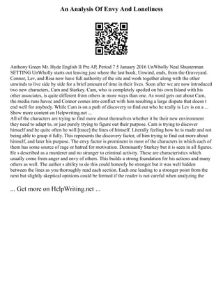 An Analysis Of Envy And Loneliness
Anthony Green Mr. Hyde English II Pre AP, Period 7 5 January 2016 UnWholly Neal Shusterman
SETTING UnWholly starts out leaving just where the last book, Unwind, ends, from the Graveyard.
Connor, Lev, and Risa now have full authority of the site and work together along with the other
unwinds to live side by side for a brief amount of time in their lives. Soon after we are now introduced
two new characters, Cam and Starkey. Cam, who is completely spoiled on his own Island with his
other associates, is quite different from others in more ways than one. As word gets out about Cam,
the media runs havoc and Connor comes into conflict with him resulting a large dispute that doesn t
end well for anybody. While Cam is on a path of discovery to find out who he really is Lev is on a ...
Show more content on Helpwriting.net ...
All of the characters are trying to find more about themselves whether it be their new environment
they need to adapt to, or just purely trying to figure out their purpose. Cam is trying to discover
himself and he quite often he will [trace] the lines of himself. Literally feeling how he is made and not
being able to grasp it fully. This represents the discovery factor, of him trying to find out more about
himself, and later his purpose. The envy factor is prominent in most of the characters in which each of
them has some source of rage or hatred for motivation. Dominantly Starkey but it is seen in all figures.
He s described as a murderer and no stranger to criminal activity. These are characteristics which
usually come from anger and envy of others. This builds a strong foundation for his actions and many
others as well. The author s ability to do this could honestly be stronger but it was well hidden
between the lines as you thoroughly read each section. Each one leading to a stronger point from the
next but slightly skeptical opinions could be formed if the reader is not careful when analyzing the
... Get more on HelpWriting.net ...
 