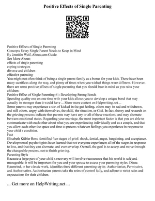 Positive Effects of Single Parenting
Positive Effects of Single Parenting
Concepts Every Single Parent Needs to Keep in Mind
By Jennifer Wolf, About.com Guide
See More About:
effects of single parenting
coping strategies
divorce and children
effective parenting
You might not often think of being a single parent family as a bonus for your kids. There have been
many sacrifices along the way, and plenty of times when you wished things were different. However,
there are some positive effects of single parenting that you should bear in mind as you raise your
children:
Positive Effect of Single Parenting #1: Developing Strong Bonds
Spending quality one on one time with your kids allows you to develop a unique bond that may
actually be stronger than it would have ... Show more content on Helpwriting.net ...
Some parents may experience a sort of kicked in the gut feeling, others may be sad and withdrawn,
and still others, angry with themselves, the child, the situation, or God. In fact, theory and research on
the grieving process indicate that parents may have any or all of these reactions, and may alternate
between emotional states. Regarding your marriage, the most important factor is that you are able to
communicate with each other about what you are experiencing individually and as a couple, and that
you allow each other the space and time to process whatever feelings you experience in response to
your child s condition.
Fact
Elisabeth Kübler Ross identified five stages of grief: shock, denial, anger, bargaining, and acceptance.
Developmental psychologists have learned that not everyone experiences all of the stages in response
to loss, and that they can alternate, and even overlap. Overall, the goal is to accept and move through
the changeable process, not to finish grieving.
Parenting Style
Because a large part of your child s recovery will involve reassurance that his world is safe and
manageable, it will be important for you and your spouse to assess your parenting styles. Diana
Baumrind, in her classic work, identifies three different parenting styles: Authoritarian, Permissive,
and Authoritative. Authoritarian parents take the reins of control fully, and adhere to strict rules and
expectations for their children.
... Get more on HelpWriting.net ...
 