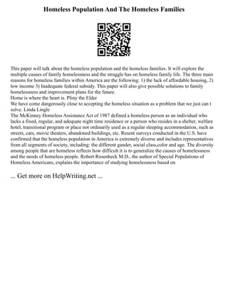 Homeless Population And The Homeless Families
This paper will talk about the homeless population and the homeless families. It will explore the
multiple causes of family homelessness and the struggle has on homeless family life. The three main
reasons for homeless families within America are the following: 1) the lack of affordable housing, 2)
low income 3) Inadequate federal subsidy. This paper will also give possible solutions to family
homelessness and improvement plans for the future.
Home is where the heart is. Pliny the Elder
We have come dangerously close to accepting the homeless situation as a problem that we just can t
solve. Linda Lingle
The McKinney Homeless Assistance Act of 1987 defined a homeless person as an individual who
lacks a fixed, regular, and adequate night time residence or a person who resides in a shelter, welfare
hotel, transitional program or place not ordinarily used as a regular sleeping accommodation, such as
streets, cars, movie theaters, abandoned buildings, etc. Resent surveys conducted in the U.S. have
confirmed that the homeless population in America is extremely diverse and includes representatives
from all segments of society, including: the different gander, social class,color and age. The diversity
among people that are homeless reflects how difficult it is to generalize the causes of homelessness
and the needs of homeless people. Robert Rosenheck M.D., the author of Special Populations of
Homeless Americans, explains the importance of studying homelessness based on
... Get more on HelpWriting.net ...
 