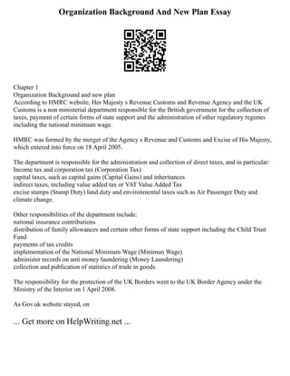 Organization Background And New Plan Essay
Chapter 1
Organization Background and new plan
According to HMRC website, Her Majesty s Revenue Customs and Revenue Agency and the UK
Customs is a non ministerial department responsible for the British government for the collection of
taxes, payment of certain forms of state support and the administration of other regulatory regimes
including the national minimum wage.
HMRC was formed by the merger of the Agency s Revenue and Customs and Excise of His Majesty,
which entered into force on 18 April 2005.
The department is responsible for the administration and collection of direct taxes, and in particular:
Income tax and corporation tax (Corporation Tax)
capital taxes, such as capital gains (Capital Gains) and inheritances
indirect taxes, including value added tax or VAT Value Added Tax
excise stamps (Stamp Duty) land duty and environmental taxes such as Air Passenger Duty and
climate change.
Other responsibilities of the department include:
national insurance contributions
distribution of family allowances and certain other forms of state support including the Child Trust
Fund
payments of tax credits
implementation of the National Minimum Wage (Minimun Wage)
administer records on anti money laundering (Money Laundering)
collection and publication of statistics of trade in goods.
The responsibility for the protection of the UK Borders went to the UK Border Agency under the
Ministry of the Interior on 1 April 2008.
As Gov.uk website stayed, on
... Get more on HelpWriting.net ...
 