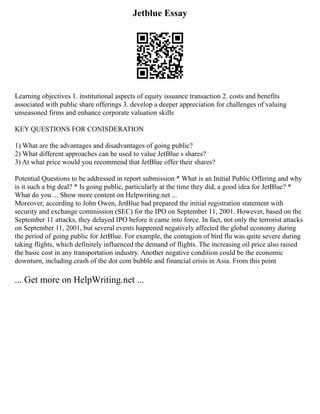 Jetblue Essay
Learning objectives 1. institutional aspects of equity issuance transaction 2. costs and benefits
associated with public share offerings 3. develop a deeper appreciation for challenges of valuing
unseasoned firms and enhance corporate valuation skills
KEY QUESTIONS FOR CONISDERATION
1) What are the advantages and disadvantages of going public?
2) What different approaches can be used to value JetBlue s shares?
3) At what price would you recommend that JetBlue offer their shares?
Potential Questions to be addressed in report submission * What is an Initial Public Offering and why
is it such a big deal? * Is going public, particularly at the time they did, a good idea for JetBlue? *
What do you ... Show more content on Helpwriting.net ...
Moreover, according to John Owen, JetBlue had prepared the initial registration statement with
security and exchange commission (SEC) for the IPO on September 11, 2001. However, based on the
September 11 attacks, they delayed IPO before it came into force. In fact, not only the terrorist attacks
on September 11, 2001, but several events happened negatively affected the global economy during
the period of going public for JetBlue. For example, the contagion of bird flu was quite severe during
taking flights, which definitely influenced the demand of flights. The increasing oil price also raised
the basic cost in any transportation industry. Another negative condition could be the economic
downturn, including crash of the dot com bubble and financial crisis in Asia. From this point
... Get more on HelpWriting.net ...
 