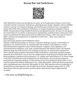 Korean War And North Korea
After World War II, Korea was divided into two parts. In the Northern part of Korea, Soviet Union
controlled with the Communist. North Korea, called Democratic People s Republic of Korea (DPRK),
wanted, to sum up, its Communist ideology with Southern part of Korea by force. Consequently,
Korean War (1950 1953), initiated by North Korea, to conquest South Korea, Republic of Korea
(ROK). President Kim Il Sung founded North Korea and adopted Socialism. He chose its side against
the United States (U.S.) and the world because he regarded they could threat their central power. Kim
Jung Il succeeded the President position from his father Kim Il Sung in 1980. Kim Jung Un took his
father s political and managerial role in September of 2010. Kim ... Show more content on
Helpwriting.net ...
Firm and tyranny political control blighted its nation.
Whereas, South Korean getting over economy s long term challenges include a small number of
population, raw material scarcity, by exporting high value products: semiconductors, wireless
telecommunications equipment, motor vehicles and parts, computers, home appliances, wire
telecommunication equipment, steel, ships, and petrochemicals that had been made with imported
relatively cheap and small amount of raw materials so that they can yield lucrative margin (CIA,
2014). And the export comprises about half of GDP. South Korea, a democratic based government
backed by the United States, was set up in the southern portion of the Korean Peninsula while North
Korea partaking a communist style government. U.S. soldiers and United Nations (U.N.) forces fought
on the side of South Korea troops to defend from the North Korea s invasion for preventing the
permeation the Communist ideology of China and the Soviet Union During the Korean War, A 1953,
armistice declared the Military Demarcation Line, called 38th parallel, which split the Korea peninsula
with a demilitarized zone at about the 38th parallel. In 1961, Park Jung Hee took over leadership of
the South Korea with stratocracy from President Yoon Bo Sun. During his regime (1961 to 1979),
South Korea achieved rapid economic growth with per capita income rising to approximately
seventeen
... Get more on HelpWriting.net ...
 