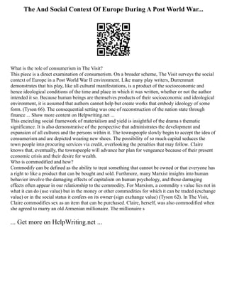 The And Social Context Of Europe During A Post World War...
What is the role of consumerism in The Visit?
This piece is a direct examination of consumerism. On a broader scheme, The Visit surveys the social
context of Europe in a Post World War II environment. Like many play writers, Durrenmatt
demonstrates that his play, like all cultural manifestations, is a product of the socioeconomic and
hence ideological conditions of the time and place in which it was written, whether or not the author
intended it so. Because human beings are themselves products of their socioeconomic and ideological
environment, it is assumed that authors cannot help but create works that embody ideology of some
form. (Tyson 66). The consequential setting was one of reconstruction of the nation state through
finance ... Show more content on Helpwriting.net ...
This encircling social framework of materialism and yield is insightful of the drama s thematic
significance. It is also demonstrative of the perspective that administrates the development and
expansion of all cultures and the persons within it. The townspeople slowly begin to accept the idea of
consumerism and are depicted wearing new shoes. The possibility of so much capital seduces the
town people into procuring services via credit, overlooking the penalties that may follow. Claire
knows that, eventually, the townspeople will advance her plan for vengeance because of their present
economic crisis and their desire for wealth.
Who is commodified and how?
Commodify can be defined as the ability to treat something that cannot be owned or that everyone has
a right to like a product that can be bought and sold. Furthmore, many Marxist insights into human
behavior involve the damaging effects of capitalism on human psychology, and those damaging
effects often appear in our relationship to the commodity. For Marxism, a commdity s value lies not in
what it can do (use value) but in the money or other commodities for which it can be traded (exchange
value) or in the social status it confers on its owner (sign exchange value) (Tyson 62). In The Visit,
Claire commodifies sex as an item that can be purchased. Claire, herself, was also commodified when
she agreed to marry an old Armenian millionaire. The millionaire s
... Get more on HelpWriting.net ...
 