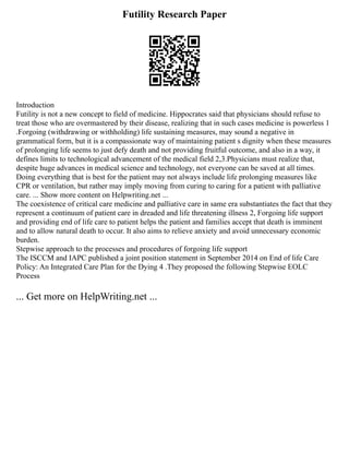 Futility Research Paper
Introduction
Futility is not a new concept to field of medicine. Hippocrates said that physicians should refuse to
treat those who are overmastered by their disease, realizing that in such cases medicine is powerless 1
.Forgoing (withdrawing or withholding) life sustaining measures, may sound a negative in
grammatical form, but it is a compassionate way of maintaining patient s dignity when these measures
of prolonging life seems to just defy death and not providing fruitful outcome, and also in a way, it
defines limits to technological advancement of the medical field 2,3.Physicians must realize that,
despite huge advances in medical science and technology, not everyone can be saved at all times.
Doing everything that is best for the patient may not always include life prolonging measures like
CPR or ventilation, but rather may imply moving from curing to caring for a patient with palliative
care. ... Show more content on Helpwriting.net ...
The coexistence of critical care medicine and palliative care in same era substantiates the fact that they
represent a continuum of patient care in dreaded and life threatening illness 2, Forgoing life support
and providing end of life care to patient helps the patient and families accept that death is imminent
and to allow natural death to occur. It also aims to relieve anxiety and avoid unnecessary economic
burden.
Stepwise approach to the processes and procedures of forgoing life support
The ISCCM and IAPC published a joint position statement in September 2014 on End of life Care
Policy: An Integrated Care Plan for the Dying 4 .They proposed the following Stepwise EOLC
Process
... Get more on HelpWriting.net ...
 