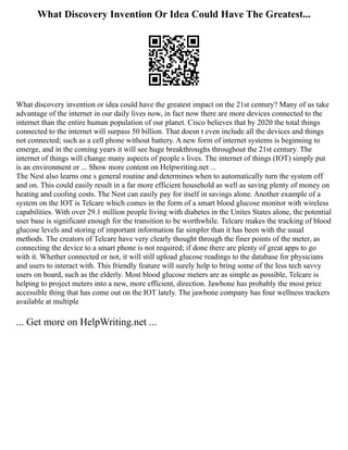 What Discovery Invention Or Idea Could Have The Greatest...
What discovery invention or idea could have the greatest impact on the 21st century? Many of us take
advantage of the internet in our daily lives now, in fact now there are more devices connected to the
internet than the entire human population of our planet. Cisco believes that by 2020 the total things
connected to the internet will surpass 50 billion. That doesn t even include all the devices and things
not connected; such as a cell phone without battery. A new form of internet systems is beginning to
emerge, and in the coming years it will see huge breakthroughs throughout the 21st century. The
internet of things will change many aspects of people s lives. The internet of things (IOT) simply put
is an environment or ... Show more content on Helpwriting.net ...
The Nest also learns one s general routine and determines when to automatically turn the system off
and on. This could easily result in a far more efficient household as well as saving plenty of money on
heating and cooling costs. The Nest can easily pay for itself in savings alone. Another example of a
system on the IOT is Telcare which comes in the form of a smart blood glucose monitor with wireless
capabilities. With over 29.1 million people living with diabetes in the Unites States alone, the potential
user base is significant enough for the transition to be worthwhile. Telcare makes the tracking of blood
glucose levels and storing of important information far simpler than it has been with the usual
methods. The creators of Telcare have very clearly thought through the finer points of the meter, as
connecting the device to a smart phone is not required; if done there are plenty of great apps to go
with it. Whether connected or not, it will still upload glucose readings to the database for physicians
and users to interact with. This friendly feature will surely help to bring some of the less tech savvy
users on board, such as the elderly. Most blood glucose meters are as simple as possible, Telcare is
helping to project meters into a new, more efficient, direction. Jawbone has probably the most price
accessible thing that has come out on the IOT lately. The jawbone company has four wellness trackers
available at multiple
... Get more on HelpWriting.net ...
 