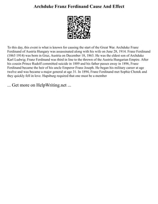 Archduke Franz Ferdinand Cause And Effect
To this day, this event is what is known for causing the start of the Great War. Archduke Franz
Ferdinand of Austria Hungary was assassinated along with his wife on June 28, 1914. Franz Ferdinand
(1863 1914) was born in Graz, Austria on December 18, 1863. He was the eldest son of Archduke
Karl Ludwig; Franz Ferdinand was third in line to the thrown of the Austria Hungarian Empire. After
his cousin Prince Rudolf committed suicide in 1889 and his father passes away in 1896, Franz
Ferdinand became the heir of his uncle Emperor Franz Joseph. He began his military career at age
twelve and was became a major general at age 31. In 1894, Franz Ferdinand met Sophie Chotek and
they quickly fell in love. Hapsburg required that one must be a member
... Get more on HelpWriting.net ...
 