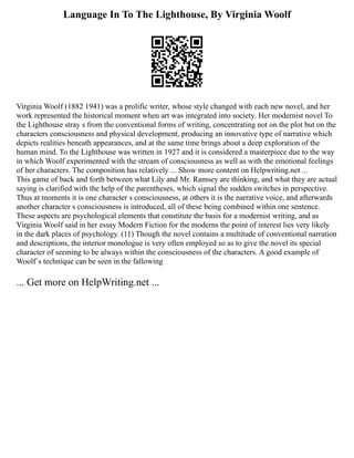 Language In To The Lighthouse, By Virginia Woolf
Virginia Woolf (1882 1941) was a prolific writer, whose style changed with each new novel, and her
work represented the historical moment when art was integrated into society. Her modernist novel To
the Lighthouse stray s from the conventional forms of writing, concentrating not on the plot but on the
characters consciousness and physical development, producing an innovative type of narrative which
depicts realities beneath appearances, and at the same time brings about a deep exploration of the
human mind. To the Lighthouse was written in 1927 and it is considered a masterpiece due to the way
in which Woolf experimented with the stream of consciousness as well as with the emotional feelings
of her characters. The composition has relatively ... Show more content on Helpwriting.net ...
This game of back and forth between what Lily and Mr. Ramsey are thinking, and what they are actual
saying is clarified with the help of the parentheses, which signal the sudden switches in perspective.
Thus at moments it is one character s consciousness, at others it is the narrative voice, and afterwards
another character s consciousness is introduced, all of these being combined within one sentence.
These aspects are psychological elements that constitute the basis for a modernist writing, and as
Virginia Woolf said in her essay Modern Fiction for the moderns the point of interest lies very likely
in the dark places of psychology. (11) Though the novel contains a multitude of conventional narration
and descriptions, the interior monologue is very often employed so as to give the novel its special
character of seeming to be always within the consciousness of the characters. A good example of
Woolf´s technique can be seen in the fallowing
... Get more on HelpWriting.net ...
 