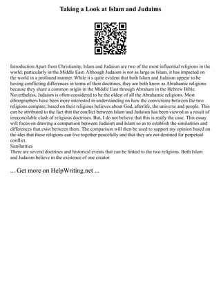 Taking a Look at Islam and Judaims
Introduction Apart from Christianity, Islam and Judaism are two of the most influential religions in the
world, particularly in the Middle East. Although Judaism is not as large as Islam, it has impacted on
the world in a profound manner. While it s quite evident that both Islam and Judaism appear to be
having conflicting differences in terms of their doctrines, they are both know as Abrahamic religions
because they share a common origin in the Middle East through Abraham in the Hebrew Bible.
Nevertheless, Judaism is often considered to be the oldest of all the Abrahamic religions. Most
ethnographers have been more interested in understanding on how the convictions between the two
religions compare, based on their religious believes about God, afterlife, the universe and people. This
can be attributed to the fact that the conflict between Islam and Judaism has been viewed as a result of
irreconcilable clash of religious doctrines. But, I do not believe that this is really the case. This essay
will focus on drawing a comparison between Judaism and Islam so as to establish the similarities and
differences that exist between them. The comparison will then be used to support my opinion based on
the ides that these religions can live together peacefully and that they are not destined for perpetual
conflict.
Similarities
There are several doctrines and historical events that can be linked to the two religions. Both Islam
and Judaism believe in the existence of one creator
... Get more on HelpWriting.net ...
 
