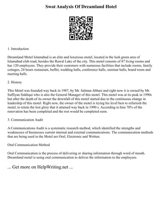 Swot Analysis Of Dreamland Hotel
1. Introduction
Dreamland Motel Islamabad is an elite and luxurious motel, located in the lush green area of
Islamabad club road, besides the Rawal Lake of the city. This motel consists of 87 living rooms and
has 120 employees. They provide their customers with numerous facilities that include rooms, family
cottages, 24 hours restaurant, buffet, wedding halls, conference halls, seminar halls, board room and
meeting halls.
2. History
This Motel was founded way back in 1987, by Mr. Salman Abbasi and right now it is owned by Mr.
Suffiyan Siddiqui who is also the General Manager of this motel. This motel was at its peak in 1990s
but after the death of its owner the downfall of this motel started due to the continuous change in
leadership of this motel. Right now, the owner of the motel is trying his level best to refurnish the
motel, to retain the lost glory that it attained way back in 1990 s. According to him 70% of the
renovation has been completed and the rest would be completed soon.
3. Communication Audit
A Communications Audit is a systematic research method, which identified the strengths and
weaknesses of businesses current internal and external communications. The communication methods
that are being used in the Motel are Oral, Electronic and Written.
Oral Communication Method
Oral Communication is the process of delivering or sharing information through word of mouth.
Dreamland motel is using oral communication to deliver the information to the employees
... Get more on HelpWriting.net ...
 