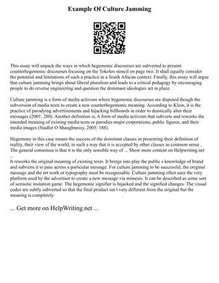 Example Of Culture Jamming
This essay will unpack the ways in which hegemonic discourses are subverted to present
counterhegemonic discourses focusing on the Tokolos stencil on page two. It shall equally consider
the potential and limitations of such a practice in a South African context. Finally, this essay will argue
that culture jamming brings about liberal pluralism and leads to a critical pedagogy by encouraging
people to do reverse engineering and question the dominant ideologies set in place.
Culture jamming is a form of media activism where hegemonic discourses are disputed though the
subversion of media texts to create a new counterhegemonic meaning. According to Klein, it is the
practice of parodying advertisements and hijacking billboards in order to drastically alter their
messages (2001: 280). Another definition is, A form of media activism that subverts and reworks the
intended meaning of existing media texts or parodies major corporations, public figures, and their
media images (Stadler O Shaughnessy, 2005: 188).
Hegemony in this case means the success of the dominant classes in presenting their definition of
reality, their view of the world, in such a way that it is accepted by other classes as common sense .
The general consensus is that it is the only sensible way of ... Show more content on Helpwriting.net
...
It reworks the original meaning of existing texts. It brings into play the public s knowledge of brand
and subverts it to pass across a particular message. For culture jamming to be successful, the original
message and the art work or typography must be recognisable. Culture jamming often uses the very
platform used by the advertiser to create a new message via mimesis. It can be described as some sort
of semiotic imitation game. The hegemonic signifier is hijacked and the signified changes. The visual
codes are subtly subverted so that the final product isn t very different from the original but the
meaning is completely
... Get more on HelpWriting.net ...
 