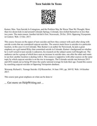 Teen Suicide In Teens
Kutner, Max. Teen Suicide Is Contagious, and the Problem May Be Worse Than We Thought; More
than two dozen kids in and around Colorado Springs, Colorado, have killed themselves in less than
two years. The main reason: Another kid did it first. Newsweek, 28 Oct. 2016. Opposing Viewpoints
in Context. Web. 13 Oct. 2017.
This source focuses on the aspect of teen suicides and how they connect with each other along with
suicide events that are considered copycat suicides. The sources main focus is suicides in a particular
location, in this case it is in Colorado. Max Kutner is an author for Newsweek, he puts a great
emphasis on a girl named Riley that committed suicide in Colorado. Kutner s background on whether
he is well versed in teen suicide is unknown, his research on the subject seems well thought out. The
audience can be a group of which have seen an increase in suicide rates, one after the other and wants
to see how another location is dealing with it. This source is supportive with other sources on the same
topic by which copycat suicides is on the rise in teenagers. The Colorado suicide rate between 2015
and 2016 stands out as being 49 times the yearly national average for kids their age. Found this source
by searching copycat suicides in Opposing Viewpoints database.
Worsnop, Richard L. Teenage Suicide. CQ Researcher, 14 June 1991, pp. 369 92. Web. 14 October
2017.
This source puts great emphasis on what can be done to
... Get more on HelpWriting.net ...
 