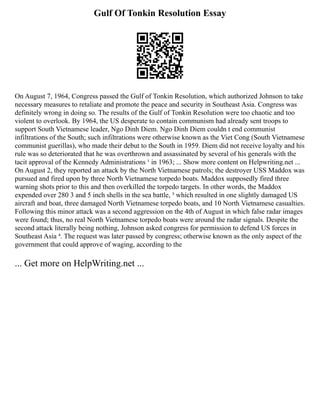 Gulf Of Tonkin Resolution Essay
On August 7, 1964, Congress passed the Gulf of Tonkin Resolution, which authorized Johnson to take
necessary measures to retaliate and promote the peace and security in Southeast Asia. Congress was
definitely wrong in doing so. The results of the Gulf of Tonkin Resolution were too chaotic and too
violent to overlook. By 1964, the US desperate to contain communism had already sent troops to
support South Vietnamese leader, Ngo Dinh Diem. Ngo Dinh Diem couldn t end communist
infiltrations of the South; such infiltrations were otherwise known as the Viet Cong (South Vietnamese
communist guerillas), who made their debut to the South in 1959. Diem did not receive loyalty and his
rule was so deteriorated that he was overthrown and assassinated by several of his generals with the
tacit approval of the Kennedy Administrations ¹ in 1963; ... Show more content on Helpwriting.net ...
On August 2, they reported an attack by the North Vietnamese patrols; the destroyer USS Maddox was
pursued and fired upon by three North Vietnamese torpedo boats. Maddox supposedly fired three
warning shots prior to this and then overkilled the torpedo targets. In other words, the Maddox
expended over 280 3 and 5 inch shells in the sea battle, ³ which resulted in one slightly damaged US
aircraft and boat, three damaged North Vietnamese torpedo boats, and 10 North Vietnamese casualties.
Following this minor attack was a second aggression on the 4th of August in which false radar images
were found; thus, no real North Vietnamese torpedo boats were around the radar signals. Despite the
second attack literally being nothing, Johnson asked congress for permission to defend US forces in
Southeast Asia ⁴. The request was later passed by congress; otherwise known as the only aspect of the
government that could approve of waging, according to the
... Get more on HelpWriting.net ...
 