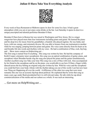 Julian O Hara Take You Everything Analysis
Every week at Soya Restaurant at Midtown opens its door for some live Jazz. It had a great
atmosphere while you eat or just enjoy some drinks at the bar. Last Saturday it opens its door to a
unique,unscripted and talented performer Brendan O Hara
Brendan O Hara born in Boston but was raised in Washington and New Jersey. He is a singer
songwriter how played more than four instruments including piano and guitar. He learned the piano
and his deep love for music from his grandfather, a beatnik who played ragtime. He was funky and
lycra, with raw energy, and extremely diverse. He was able to bounce from one instrument to another
while he was singing, jumping between piano and guitar. His voice came directly from his heart as he
said breathe life into words and rhythms with my voice . He had a combination of blue, rock, hip hop,
and ... Show more content on Helpwriting.net ...
The first song is named Your Everything . This song was written by him. He had the company of
Keith Cooper a dynamic tenor saxophonist. this song was an optical combination of guitar, piano, and
saxophone where Brendan beside sing the song also played the piano and the guitar simultaneously.
Another excellent song was Take your time This song was a mix of blue with rock. Also accompanied
by his friend in the saxophone and he on the piano. you would able to see how O Hara s finger wildly
danced across the key belting an original song also written by him. With his voice and the saxophone
you could feel how your body vibrate with the rhythm taking you out of this world. Last but now least
was Thing are Happening all over the world . A difference of the other two song that were most
romantic this one was an acoustic hip hop about political. He explained that he wrote that song so
many years ago under Bush presidential but it is still relevant today. He talk while he rap about
commercialization of the media and our culture as a whole. It was such an interesting
... Get more on HelpWriting.net ...
 
