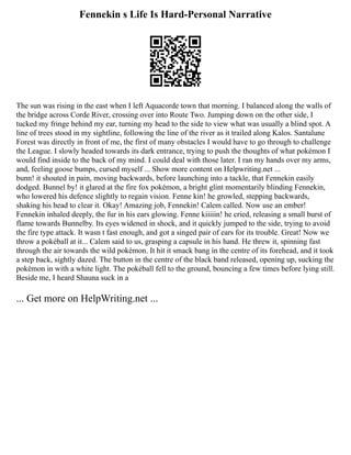 Fennekin s Life Is Hard-Personal Narrative
The sun was rising in the east when I left Aquacorde town that morning. I balanced along the walls of
the bridge across Corde River, crossing over into Route Two. Jumping down on the other side, I
tucked my fringe behind my ear, turning my head to the side to view what was usually a blind spot. A
line of trees stood in my sightline, following the line of the river as it trailed along Kalos. Santalune
Forest was directly in front of me, the first of many obstacles I would have to go through to challenge
the League. I slowly headed towards its dark entrance, trying to push the thoughts of what pokémon I
would find inside to the back of my mind. I could deal with those later. I ran my hands over my arms,
and, feeling goose bumps, cursed myself ... Show more content on Helpwriting.net ...
bunn! it shouted in pain, moving backwards, before launching into a tackle, that Fennekin easily
dodged. Bunnel by! it glared at the fire fox pokémon, a bright glint momentarily blinding Fennekin,
who lowered his defence slightly to regain vision. Fenne kin! he growled, stepping backwards,
shaking his head to clear it. Okay! Amazing job, Fennekin! Calem called. Now use an ember!
Fennekin inhaled deeply, the fur in his ears glowing. Fenne kiiiiin! he cried, releasing a small burst of
flame towards Bunnelby. Its eyes widened in shock, and it quickly jumped to the side, trying to avoid
the fire type attack. It wasn t fast enough, and got a singed pair of ears for its trouble. Great! Now we
throw a pokéball at it... Calem said to us, grasping a capsule in his hand. He threw it, spinning fast
through the air towards the wild pokémon. It hit it smack bang in the centre of its forehead, and it took
a step back, sightly dazed. The button in the centre of the black band released, opening up, sucking the
pokémon in with a white light. The pokéball fell to the ground, bouncing a few times before lying still.
Beside me, I heard Shauna suck in a
... Get more on HelpWriting.net ...
 