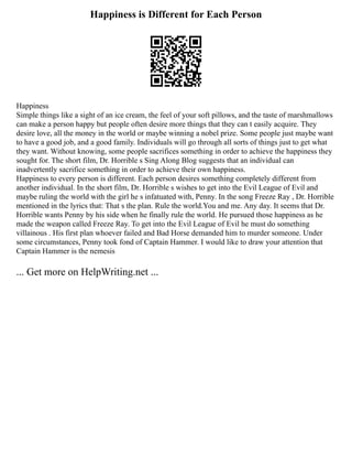 Happiness is Different for Each Person
Happiness
Simple things like a sight of an ice cream, the feel of your soft pillows, and the taste of marshmallows
can make a person happy but people often desire more things that they can t easily acquire. They
desire love, all the money in the world or maybe winning a nobel prize. Some people just maybe want
to have a good job, and a good family. Individuals will go through all sorts of things just to get what
they want. Without knowing, some people sacrifices something in order to achieve the happiness they
sought for. The short film, Dr. Horrible s Sing Along Blog suggests that an individual can
inadvertently sacrifice something in order to achieve their own happiness.
Happiness to every person is different. Each person desires something completely different from
another individual. In the short film, Dr. Horrible s wishes to get into the Evil League of Evil and
maybe ruling the world with the girl he s infatuated with, Penny. In the song Freeze Ray , Dr. Horrible
mentioned in the lyrics that: That s the plan. Rule the world.You and me. Any day. It seems that Dr.
Horrible wants Penny by his side when he finally rule the world. He pursued those happiness as he
made the weapon called Freeze Ray. To get into the Evil League of Evil he must do something
villainous . His first plan whoever failed and Bad Horse demanded him to murder someone. Under
some circumstances, Penny took fond of Captain Hammer. I would like to draw your attention that
Captain Hammer is the nemesis
... Get more on HelpWriting.net ...
 