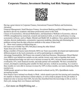 Corporate Finance, Investment Banking And Risk Management
Having a great interest in Corporate Finance, International Financial Markets and Institutions,
Advanced
Financial Management, Small Business Finance, Investment Banking and Risk Management, I have
decided to devote my academic and future professional career to this field.
Classes in Econometrics, Advanced Mathematics, and Quantitative Methods in Economics, taken at
UWED, strengthened my numerical, research and analytical skills, as well as proficiency in using
econometric software, such as Maple, Minitab and MathCAD. In addition, I have gained expertness in
calculus, discrete mathematics, econometric regression modeling, detecting and eliminating the
problems arising from the data collection methods or the nature of data itself.
A ... Show more content on Helpwriting.net ...
Our team was in Global Top 100 (76th place) among the other School
Teams from all over the world.
Being a member of Enactus team (formerly SIFE) our Team successfully developed and implemented
different projects in the local community, as well as participating in competitions.
Advantage Sustainability 360 Project was created to help local business. Mountaineer Mixed Martial
Arts (MMA) were behind two months on rent, and the owners were ready to liquidate their assets.
Using obtained knowledge our task was to increase revenues by 40%, increase brand awareness, cut
overhead by 15%, track financial records, and make partner self sustainable. We have consulted the
owners, developed a marketing plan suitable for them and area, worked on accounting. As a result in
three months we were able to increase revenues by 220% in three months, our teams marketing efforts
reached over
30,000 people spread over three counties, decreased overhead cost by 20%, QuickBooks tracks
accounting records.
Next Project I have initiated was Ready to Work , which aimed to provide free tutoring and counseling
for students in finance and business related subjects, as well as help to prepare for the job market. It
helped not only to increase their GPA, but also they benefited from this knowledge in life as well: to
find a job, manage their own finances and family
... Get more on HelpWriting.net ...
 