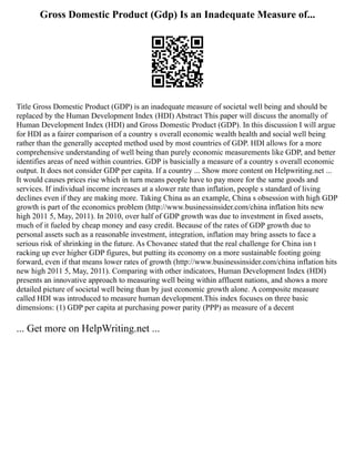Gross Domestic Product (Gdp) Is an Inadequate Measure of...
Title Gross Domestic Product (GDP) is an inadequate measure of societal well being and should be
replaced by the Human Development Index (HDI) Abstract This paper will discuss the anomally of
Human Development Index (HDI) and Gross Domestic Product (GDP). In this discussion I will argue
for HDI as a fairer comparison of a country s overall economic wealth health and social well being
rather than the generally accepted method used by most countries of GDP. HDI allows for a more
comprehensive understanding of well being than purely economic measurements like GDP, and better
identifies areas of need within countries. GDP is basicially a measure of a country s overall economic
output. It does not consider GDP per capita. If a country ... Show more content on Helpwriting.net ...
It would causes prices rise which in turn means people have to pay more for the same goods and
services. If individual income increases at a slower rate than inflation, people s standard of living
declines even if they are making more. Taking China as an example, China s obsession with high GDP
growth is part of the economics problem (http://www.businessinsider.com/china inflation hits new
high 2011 5, May, 2011). In 2010, over half of GDP growth was due to investment in fixed assets,
much of it fueled by cheap money and easy credit. Because of the rates of GDP growth due to
personal assets such as a reasonable investment, integration, inflation may bring assets to face a
serious risk of shrinking in the future. As Chovanec stated that the real challenge for China isn t
racking up ever higher GDP figures, but putting its economy on a more sustainable footing going
forward, even if that means lower rates of growth (http://www.businessinsider.com/china inflation hits
new high 2011 5, May, 2011). Comparing with other indicators, Human Development Index (HDI)
presents an innovative approach to measuring well being within affluent nations, and shows a more
detailed picture of societal well being than by just economic growth alone. A composite measure
called HDI was introduced to measure human development.This index focuses on three basic
dimensions: (1) GDP per capita at purchasing power parity (PPP) as measure of a decent
... Get more on HelpWriting.net ...
 