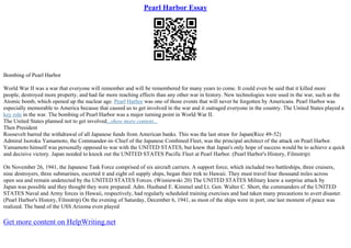 Pearl Harbor Essay
Bombing of Pearl Harbor
World War II was a war that everyone will remember and will be remembered for many years to come. It could even be said that it killed more
people, destroyed more property, and had far more reaching effects than any other war in history. New technologies were used in the war, such as the
Atomic bomb, which opened up the nuclear age. Pearl Harbor was one of those events that will never be forgotten by Americans. Pearl Harbor was
especially memorable to America because that caused us to get involved in the war and it outraged everyone in the country. The United States played a
key role in the war. The bombing of Pearl Harbor was a major turning point in World War II.
The United States planned not to get involved...show more content...
Then President
Roosevelt barred the withdrawal of all Japanese funds from American banks. This was the last straw for Japan(Rice 49–52)
Admiral Isoroku Yamamoto, the Commander–in–Chief of the Japanese Combined Fleet, was the principal architect of the attack on Pearl Harbor.
Yamamoto himself was personally opposed to war with the UNITED STATES, but knew that Japan's only hope of success would be to achieve a quick
and decisive victory. Japan needed to knock out the UNITED STATES Pacific Fleet at Pearl Harbor. (Pearl Harbor's History, Filmstrip)
On November 26, 1941, the Japanese Task Force comprised of six aircraft carriers. A support force, which included two battleships, three cruisers,
nine destroyers, three submarines, escorted it and eight oil supply ships, began their trek to Hawaii. They must travel four thousand miles across
open sea and remain undetected by the UNITED STATES Forces. (Wisniewski 20) The UNITED STATES Military knew a surprise attack by
Japan was possible and they thought they were prepared. Adm. Husband E. Kimmel and Lt. Gen. Walter C. Short, the commanders of the UNITED
STATES Naval and Army forces in Hawaii, respectively, had regularly scheduled training exercises and had taken many precautions to avert disaster.
(Pearl Harbor's History, Filmstrip) On the evening of Saturday, December 6, 1941, as most of the ships were in port, one last moment of peace was
realized. The band of the USS Arizona even played
Get more content on HelpWriting.net
 