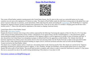 Essay On Pearl Harbor
The events of Pearl harbor marked a turning point in the United States history, the US, prior to this event was a powerful nation yet, by many
countries was not seen as the superpower it is known as today. The attack on Pearl Harbor marks the shift from a strong nation to the global force and
power it possess today due to economic, social and military shifts made from this attack and leading the United States into World War II. A reported
statement by Japanese General, Isoroku Yamamoto best summarizes this "I fear all we have done is to awaken a sleeping giant and fill him with a
terrible resolve."1. Shows this shift and the importance of the attack on shaping American history.
United States Prior to Pearl Harbor Attack
Prior to the...show more content...
Despite this however tensions were rising in the world as expressed by the following "increasing the capacity of the U.S. Navy by 11%. Four days
earlier, Roosevelt had condemned the actions of Italy 's declaration of war against France and the United Kingdom."3. This showed how global
tension had been steadily increasing due to the expansion of the Japanese empire as well as aggression in europe in form of Germany and Italy. It
also showed how the United States was attempting to prepare to defend itself from the aggression on both borders. The Atlantic from Italy &
Germany aspirations for military power and control, however the more pressing matter was the Pacific front due to Japan at this time had invaded
China as well as other island across the pacific building an empire close to American territories and allies such as Guam and the Philippines.
Troops involved on the Pearl Harbor Attack
The attack was a complete surprise and as a result was a devastating attack on the American pacific fleet. This attack was carried out by "Japanese
battleships and destroyers which had escorted 43 fighters, 51 dive–bombers, 49 high–level bombers, and 40 torpedo planes from six carriers that
floated 200 miles north of Pearl Harbor. The aircraft had traveled in complete radio silence in order to catch the Americans by surprise."4. One reason
this was so successful was due to the careful timing and planning of this attack as it was done in with
Get more content on HelpWriting.net
 