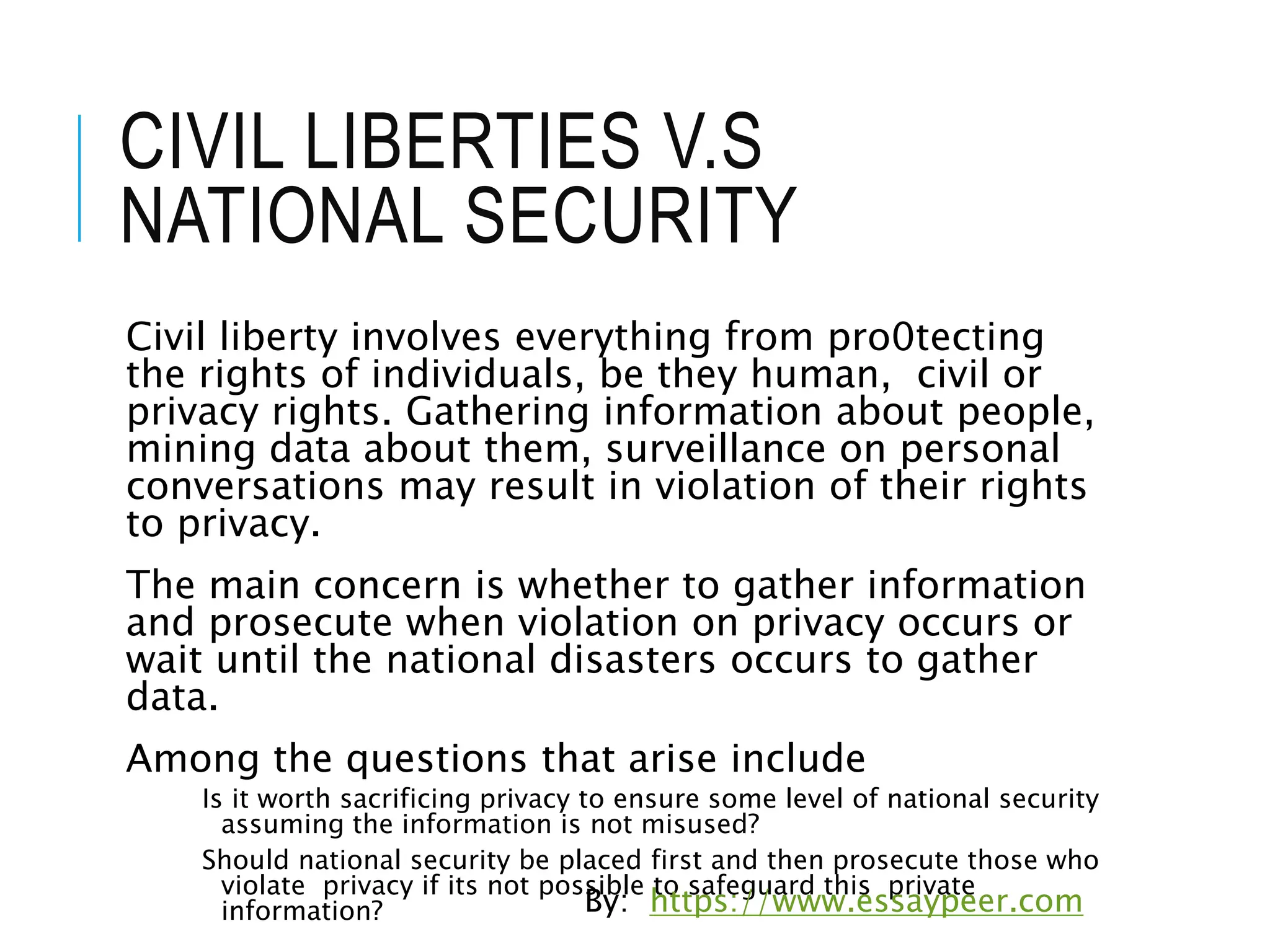 CIVIL LIBERTIES V.S
NATIONAL SECURITY
Civil liberty involves everything from pro0tecting
the rights of individuals, be they human, civil or
privacy rights. Gathering information about people,
mining data about them, surveillance on personal
conversations may result in violation of their rights
to privacy.
The main concern is whether to gather information
and prosecute when violation on privacy occurs or
wait until the national disasters occurs to gather
data.
Among the questions that arise include
Is it worth sacrificing privacy to ensure some level of national security
assuming the information is not misused?
Should national security be placed first and then prosecute those who
violate privacy if its not possible to safeguard this private
information? By: https://www.essaypeer.com
 