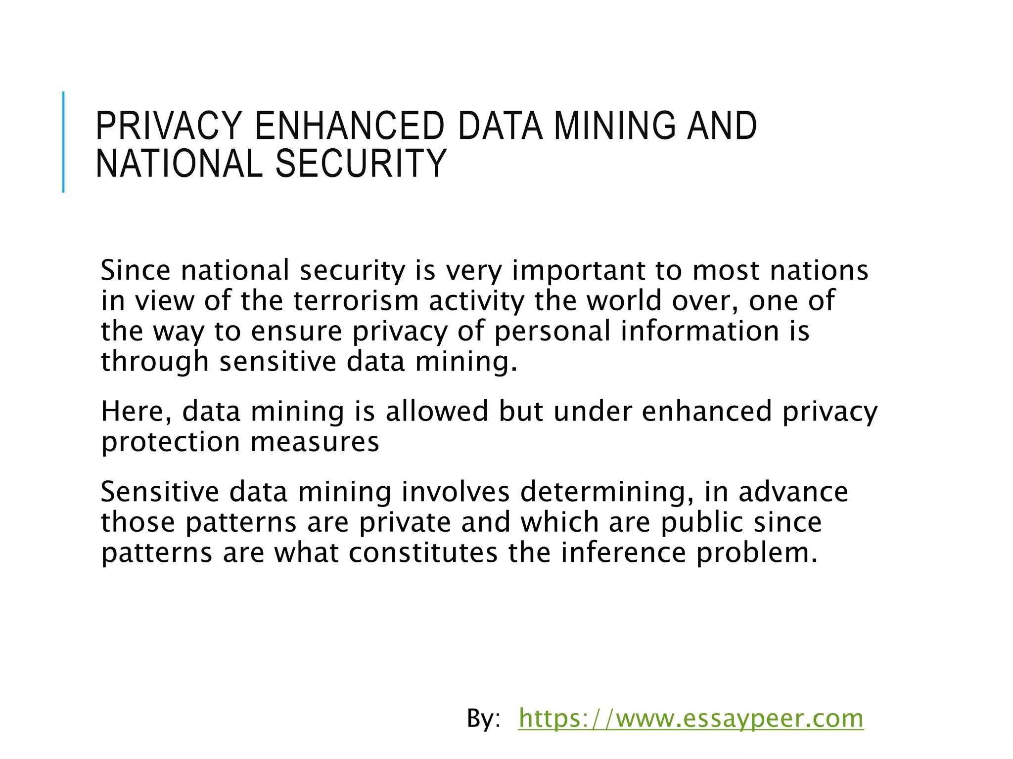 PRIVACY ENHANCED DATA MINING AND
NATIONAL SECURITY
Since national security is very important to most nations
in view of the terrorism activity the world over, one of
the way to ensure privacy of personal information is
through sensitive data mining.
Here, data mining is allowed but under enhanced privacy
protection measures
Sensitive data mining involves determining, in advance
those patterns are private and which are public since
patterns are what constitutes the inference problem.
By: https://www.essaypeer.com
 
