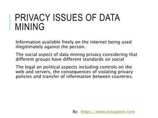 PRIVACY ISSUES OF DATA
MINING
Information available freely on the internet being used
illegitimately against the person.
The social aspect of data mining privacy considering that
different groups have different standards on social
The legal an political aspects including controls on the
web and servers, the consequences of violating privacy
policies and transfer of information between countries.
By: https://www.essaypeer.com
 