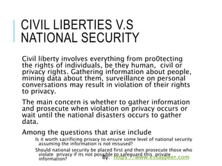 CIVIL LIBERTIES V.S
NATIONAL SECURITY
Civil liberty involves everything from pro0tecting
the rights of individuals, be they human, civil or
privacy rights. Gathering information about people,
mining data about them, surveillance on personal
conversations may result in violation of their rights
to privacy.
The main concern is whether to gather information
and prosecute when violation on privacy occurs or
wait until the national disasters occurs to gather
data.
Among the questions that arise include
Is it worth sacrificing privacy to ensure some level of national security
assuming the information is not misused?
Should national security be placed first and then prosecute those who
violate privacy if its not possible to safeguard this private
information? By: https://www.essaypeer.com
 