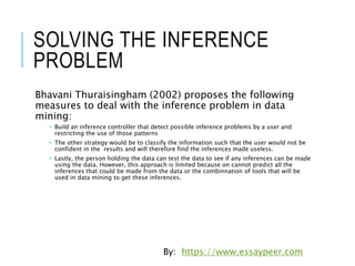 SOLVING THE INFERENCE
PROBLEM
Bhavani Thuraisingham (2002) proposes the following
measures to deal with the inference problem in data
mining:
• Build an inference controller that detect possible inference problems by a user and
restricting the use of those patterns
• The other strategy would be to classify the information such that the user would not be
confident in the results and will therefore find the inferences made useless.
• Lastly, the person holding the data can test the data to see if any inferences can be made
using the data. However, this approach is limited because on cannot predict all the
inferences that could be made from the data or the combinnation of tools that will be
used in data mining to get these inferences.
By: https://www.essaypeer.com
 