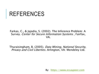 REFERENCES
Farkas, C., & Jajodia, S. (2002). The Inference Problem: A
Survey. Center for Secure Information Systems , Fairfax,
VA.
Thuraisingham, B. (2005). Data Mining, National Security,
Privacy and Civil Liberties. Arlington, VA: Mendeley Ltd.
By: https://www.essaypeer.com
 
