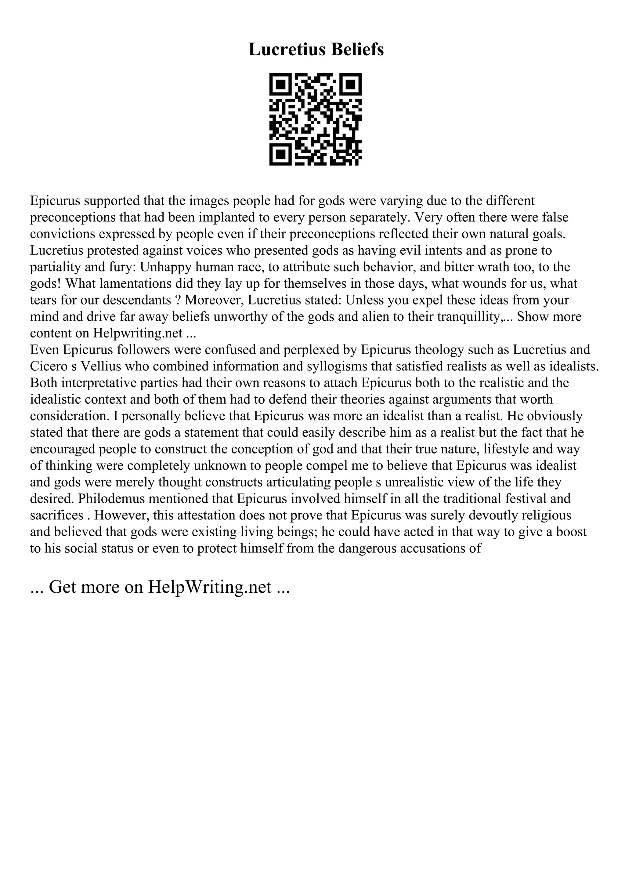 Lucretius Beliefs
Epicurus supported that the images people had for gods were varying due to the different
preconceptions that had been implanted to every person separately. Very often there were false
convictions expressed by people even if their preconceptions reflected their own natural goals.
Lucretius protested against voices who presented gods as having evil intents and as prone to
partiality and fury: Unhappy human race, to attribute such behavior, and bitter wrath too, to the
gods! What lamentations did they lay up for themselves in those days, what wounds for us, what
tears for our descendants ? Moreover, Lucretius stated: Unless you expel these ideas from your
mind and drive far away beliefs unworthy of the gods and alien to their tranquillity,... Show more
content on Helpwriting.net ...
Even Epicurus followers were confused and perplexed by Epicurus theology such as Lucretius and
Cicero s Vellius who combined information and syllogisms that satisfied realists as well as idealists.
Both interpretative parties had their own reasons to attach Epicurus both to the realistic and the
idealistic context and both of them had to defend their theories against arguments that worth
consideration. I personally believe that Epicurus was more an idealist than a realist. He obviously
stated that there are gods a statement that could easily describe him as a realist but the fact that he
encouraged people to construct the conception of god and that their true nature, lifestyle and way
of thinking were completely unknown to people compel me to believe that Epicurus was idealist
and gods were merely thought constructs articulating people s unrealistic view of the life they
desired. Philodemus mentioned that Epicurus involved himself in all the traditional festival and
sacrifices . However, this attestation does not prove that Epicurus was surely devoutly religious
and believed that gods were existing living beings; he could have acted in that way to give a boost
to his social status or even to protect himself from the dangerous accusations of
... Get more on HelpWriting.net ...
 