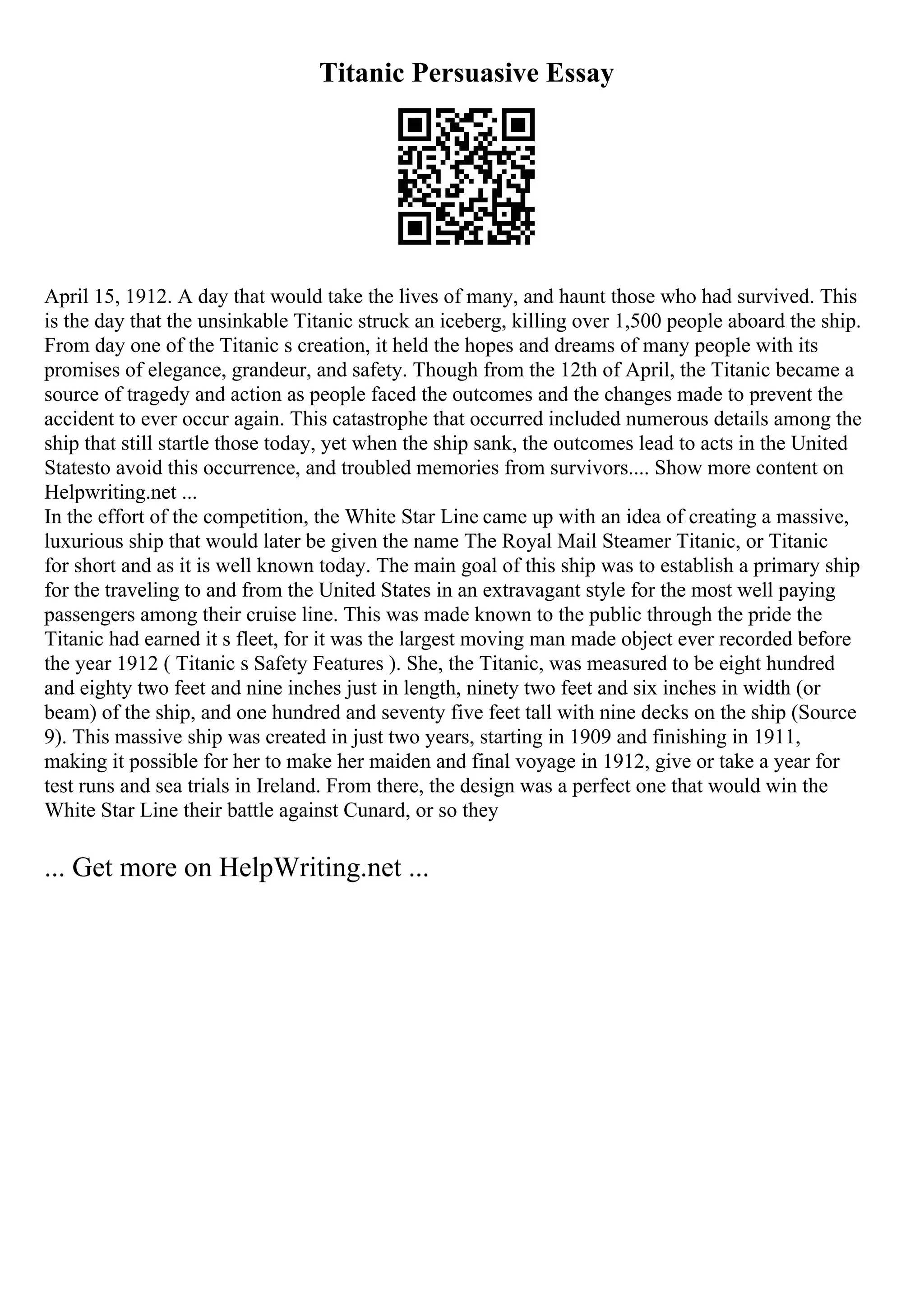 Titanic Persuasive Essay
April 15, 1912. A day that would take the lives of many, and haunt those who had survived. This
is the day that the unsinkable Titanic struck an iceberg, killing over 1,500 people aboard the ship.
From day one of the Titanic s creation, it held the hopes and dreams of many people with its
promises of elegance, grandeur, and safety. Though from the 12th of April, the Titanic became a
source of tragedy and action as people faced the outcomes and the changes made to prevent the
accident to ever occur again. This catastrophe that occurred included numerous details among the
ship that still startle those today, yet when the ship sank, the outcomes lead to acts in the United
Statesto avoid this occurrence, and troubled memories from survivors.... Show more content on
Helpwriting.net ...
In the effort of the competition, the White Star Line came up with an idea of creating a massive,
luxurious ship that would later be given the name The Royal Mail Steamer Titanic, or Titanic
for short and as it is well known today. The main goal of this ship was to establish a primary ship
for the traveling to and from the United States in an extravagant style for the most well paying
passengers among their cruise line. This was made known to the public through the pride the
Titanic had earned it s fleet, for it was the largest moving man made object ever recorded before
the year 1912 ( Titanic s Safety Features ). She, the Titanic, was measured to be eight hundred
and eighty two feet and nine inches just in length, ninety two feet and six inches in width (or
beam) of the ship, and one hundred and seventy five feet tall with nine decks on the ship (Source
9). This massive ship was created in just two years, starting in 1909 and finishing in 1911,
making it possible for her to make her maiden and final voyage in 1912, give or take a year for
test runs and sea trials in Ireland. From there, the design was a perfect one that would win the
White Star Line their battle against Cunard, or so they
... Get more on HelpWriting.net ...
 