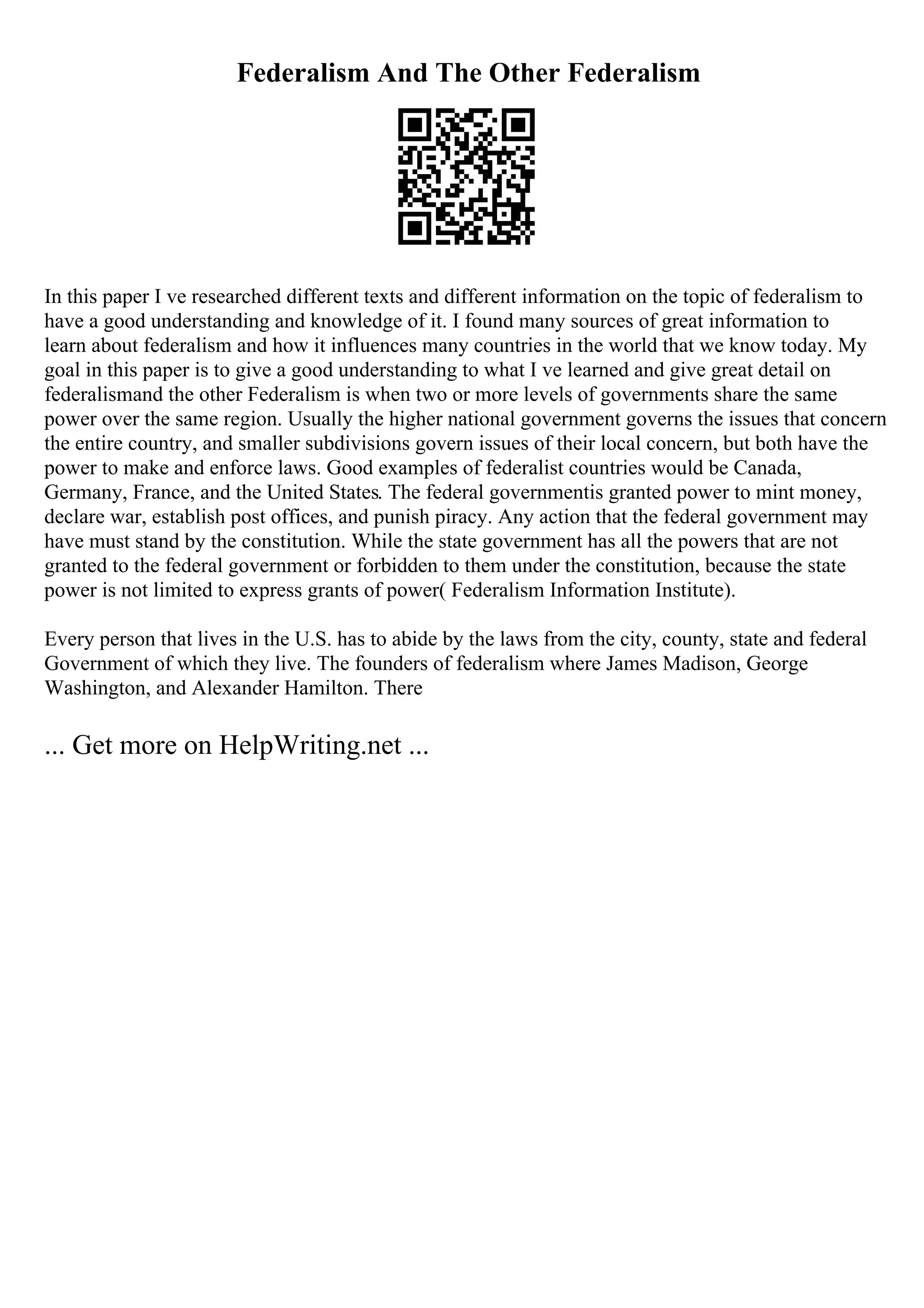 Federalism And The Other Federalism
In this paper I ve researched different texts and different information on the topic of federalism to
have a good understanding and knowledge of it. I found many sources of great information to
learn about federalism and how it influences many countries in the world that we know today. My
goal in this paper is to give a good understanding to what I ve learned and give great detail on
federalismand the other Federalism is when two or more levels of governments share the same
power over the same region. Usually the higher national government governs the issues that concern
the entire country, and smaller subdivisions govern issues of their local concern, but both have the
power to make and enforce laws. Good examples of federalist countries would be Canada,
Germany, France, and the United States. The federal governmentis granted power to mint money,
declare war, establish post offices, and punish piracy. Any action that the federal government may
have must stand by the constitution. While the state government has all the powers that are not
granted to the federal government or forbidden to them under the constitution, because the state
power is not limited to express grants of power( Federalism Information Institute).
Every person that lives in the U.S. has to abide by the laws from the city, county, state and federal
Government of which they live. The founders of federalism where James Madison, George
Washington, and Alexander Hamilton. There
... Get more on HelpWriting.net ...
 