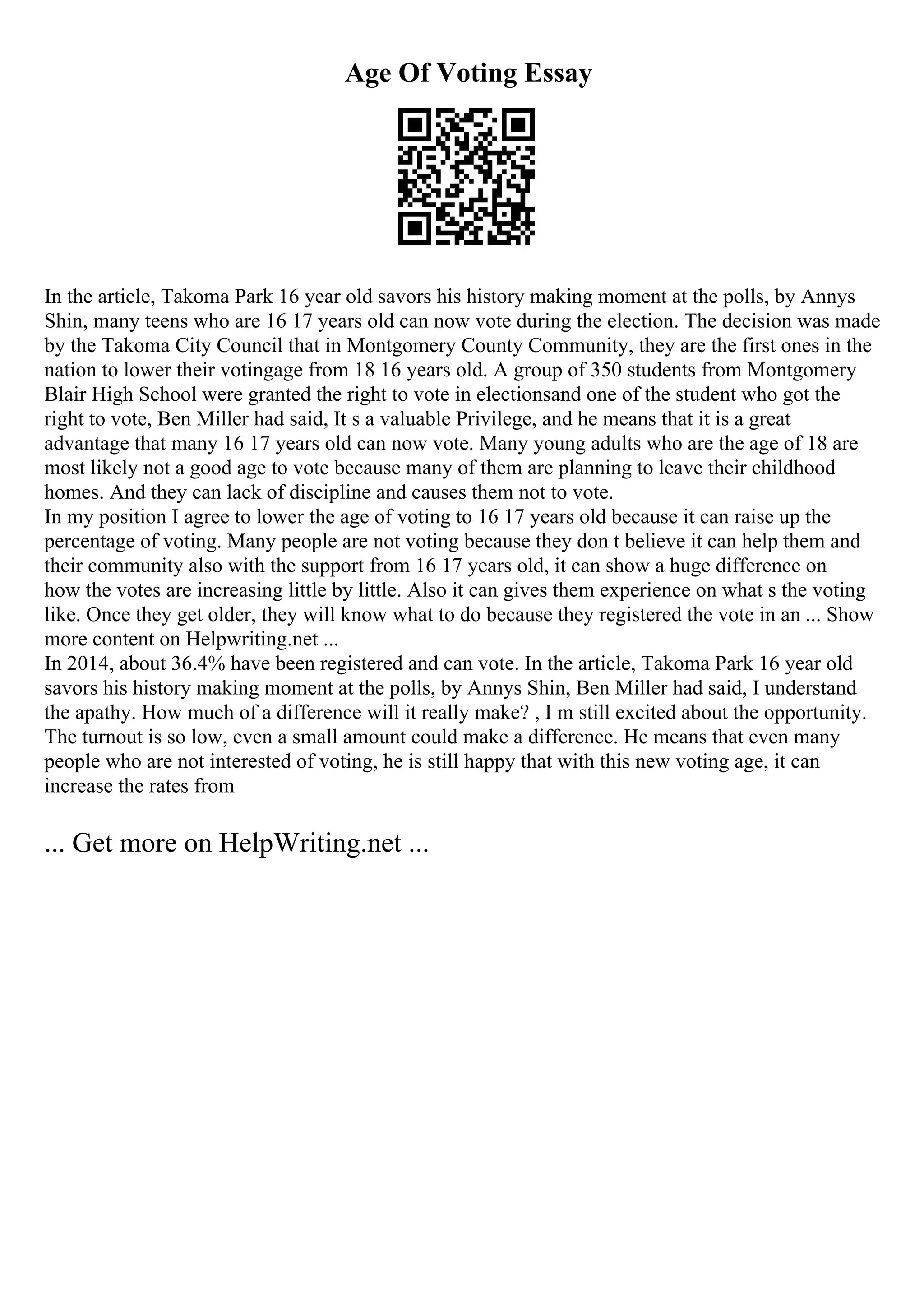 Age Of Voting Essay
In the article, Takoma Park 16 year old savors his history making moment at the polls, by Annys
Shin, many teens who are 16 17 years old can now vote during the election. The decision was made
by the Takoma City Council that in Montgomery County Community, they are the first ones in the
nation to lower their votingage from 18 16 years old. A group of 350 students from Montgomery
Blair High School were granted the right to vote in electionsand one of the student who got the
right to vote, Ben Miller had said, It s a valuable Privilege, and he means that it is a great
advantage that many 16 17 years old can now vote. Many young adults who are the age of 18 are
most likely not a good age to vote because many of them are planning to leave their childhood
homes. And they can lack of discipline and causes them not to vote.
In my position I agree to lower the age of voting to 16 17 years old because it can raise up the
percentage of voting. Many people are not voting because they don t believe it can help them and
their community also with the support from 16 17 years old, it can show a huge difference on
how the votes are increasing little by little. Also it can gives them experience on what s the voting
like. Once they get older, they will know what to do because they registered the vote in an ... Show
more content on Helpwriting.net ...
In 2014, about 36.4% have been registered and can vote. In the article, Takoma Park 16 year old
savors his history making moment at the polls, by Annys Shin, Ben Miller had said, I understand
the apathy. How much of a difference will it really make? , I m still excited about the opportunity.
The turnout is so low, even a small amount could make a difference. He means that even many
people who are not interested of voting, he is still happy that with this new voting age, it can
increase the rates from
... Get more on HelpWriting.net ...
 