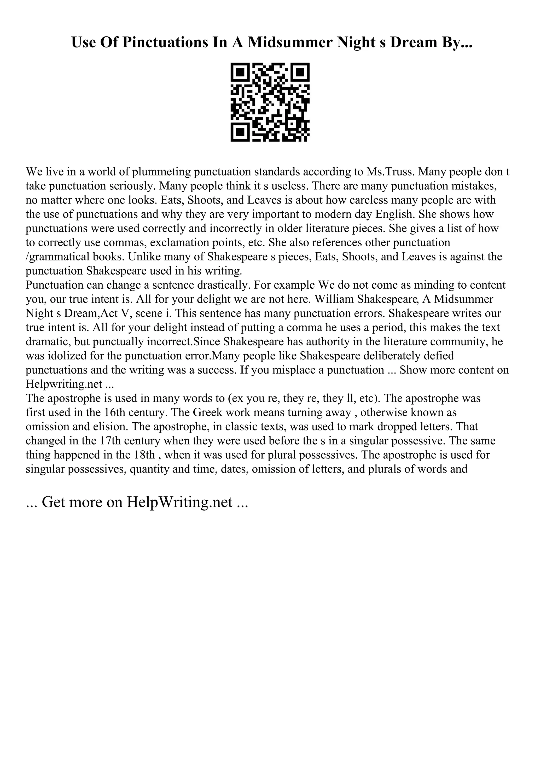 Use Of Pinctuations In A Midsummer Night s Dream By...
We live in a world of plummeting punctuation standards according to Ms.Truss. Many people don t
take punctuation seriously. Many people think it s useless. There are many punctuation mistakes,
no matter where one looks. Eats, Shoots, and Leaves is about how careless many people are with
the use of punctuations and why they are very important to modern day English. She shows how
punctuations were used correctly and incorrectly in older literature pieces. She gives a list of how
to correctly use commas, exclamation points, etc. She also references other punctuation
/grammatical books. Unlike many of Shakespeare s pieces, Eats, Shoots, and Leaves is against the
punctuation Shakespeare used in his writing.
Punctuation can change a sentence drastically. For example We do not come as minding to content
you, our true intent is. All for your delight we are not here. William Shakespeare, A Midsummer
Night s Dream,Act V, scene i. This sentence has many punctuation errors. Shakespeare writes our
true intent is. All for your delight instead of putting a comma he uses a period, this makes the text
dramatic, but punctually incorrect.Since Shakespeare has authority in the literature community, he
was idolized for the punctuation error.Many people like Shakespeare deliberately defied
punctuations and the writing was a success. If you misplace a punctuation ... Show more content on
Helpwriting.net ...
The apostrophe is used in many words to (ex you re, they re, they ll, etc). The apostrophe was
first used in the 16th century. The Greek work means turning away , otherwise known as
omission and elision. The apostrophe, in classic texts, was used to mark dropped letters. That
changed in the 17th century when they were used before the s in a singular possessive. The same
thing happened in the 18th , when it was used for plural possessives. The apostrophe is used for
singular possessives, quantity and time, dates, omission of letters, and plurals of words and
... Get more on HelpWriting.net ...
 