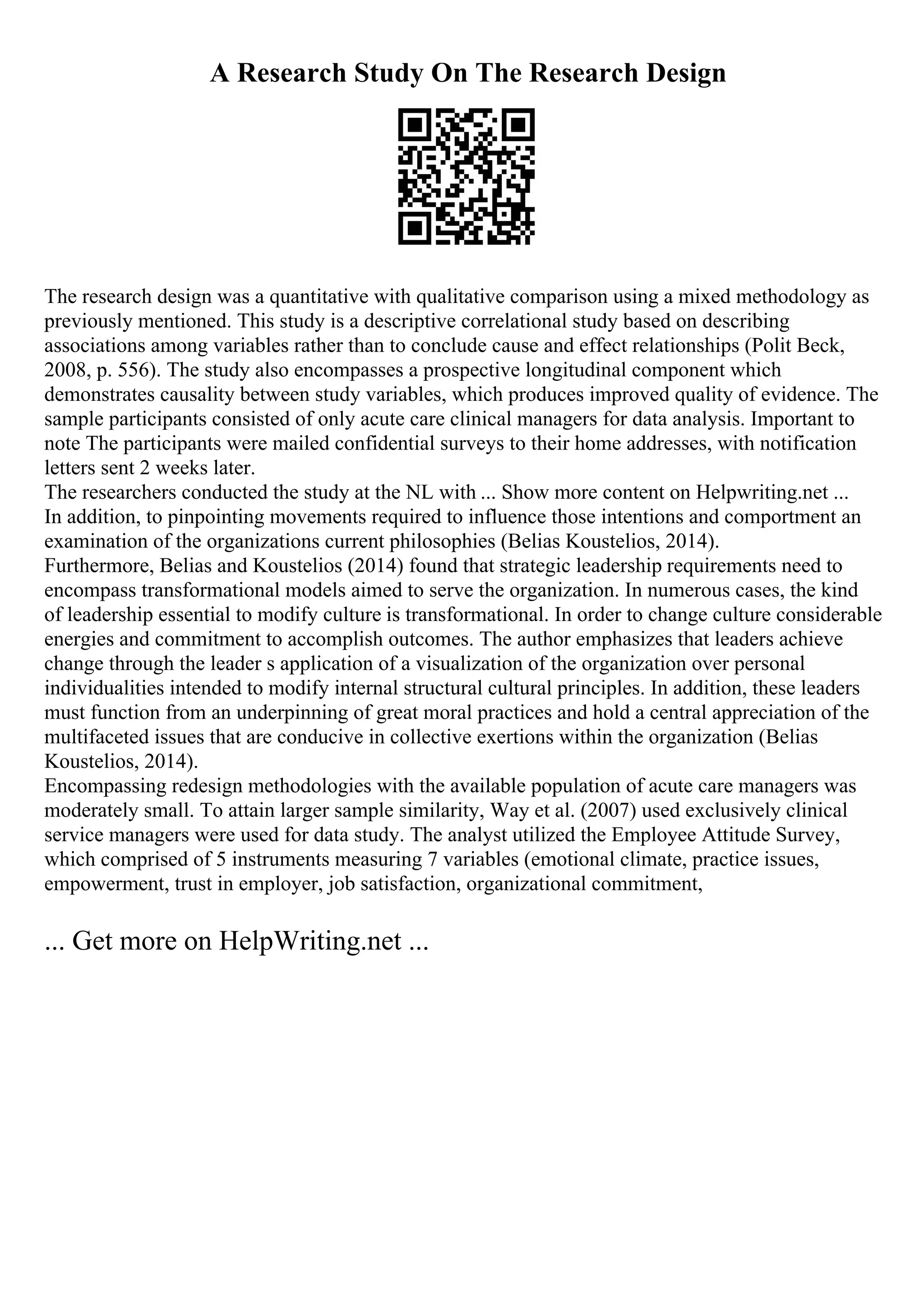A Research Study On The Research Design
The research design was a quantitative with qualitative comparison using a mixed methodology as
previously mentioned. This study is a descriptive correlational study based on describing
associations among variables rather than to conclude cause and effect relationships (Polit Beck,
2008, p. 556). The study also encompasses a prospective longitudinal component which
demonstrates causality between study variables, which produces improved quality of evidence. The
sample participants consisted of only acute care clinical managers for data analysis. Important to
note The participants were mailed confidential surveys to their home addresses, with notification
letters sent 2 weeks later.
The researchers conducted the study at the NL with ... Show more content on Helpwriting.net ...
In addition, to pinpointing movements required to influence those intentions and comportment an
examination of the organizations current philosophies (Belias Koustelios, 2014).
Furthermore, Belias and Koustelios (2014) found that strategic leadership requirements need to
encompass transformational models aimed to serve the organization. In numerous cases, the kind
of leadership essential to modify culture is transformational. In order to change culture considerable
energies and commitment to accomplish outcomes. The author emphasizes that leaders achieve
change through the leader s application of a visualization of the organization over personal
individualities intended to modify internal structural cultural principles. In addition, these leaders
must function from an underpinning of great moral practices and hold a central appreciation of the
multifaceted issues that are conducive in collective exertions within the organization (Belias
Koustelios, 2014).
Encompassing redesign methodologies with the available population of acute care managers was
moderately small. To attain larger sample similarity, Way et al. (2007) used exclusively clinical
service managers were used for data study. The analyst utilized the Employee Attitude Survey,
which comprised of 5 instruments measuring 7 variables (emotional climate, practice issues,
empowerment, trust in employer, job satisfaction, organizational commitment,
... Get more on HelpWriting.net ...
 