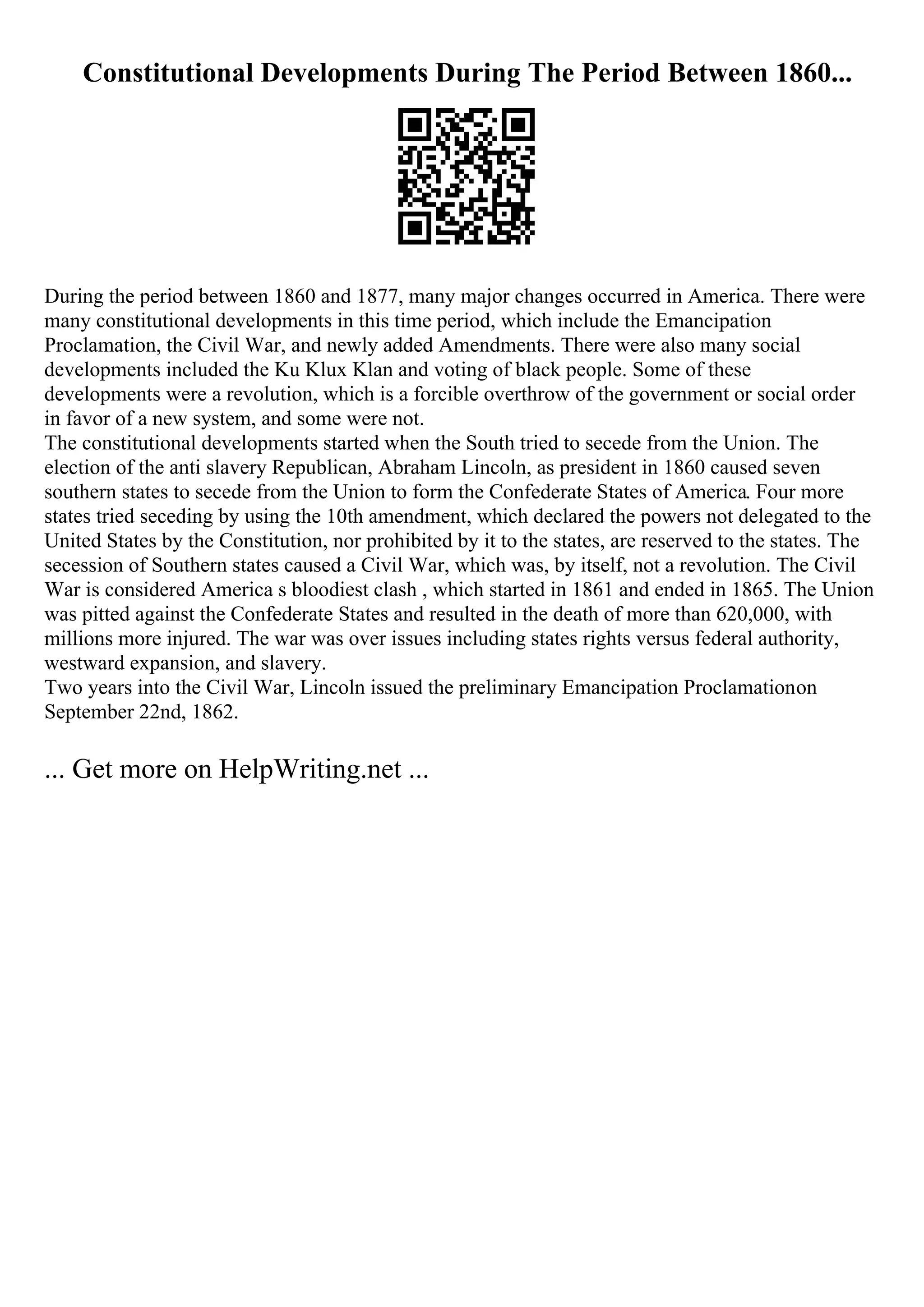 Constitutional Developments During The Period Between 1860...
During the period between 1860 and 1877, many major changes occurred in America. There were
many constitutional developments in this time period, which include the Emancipation
Proclamation, the Civil War, and newly added Amendments. There were also many social
developments included the Ku Klux Klan and voting of black people. Some of these
developments were a revolution, which is a forcible overthrow of the government or social order
in favor of a new system, and some were not.
The constitutional developments started when the South tried to secede from the Union. The
election of the anti slavery Republican, Abraham Lincoln, as president in 1860 caused seven
southern states to secede from the Union to form the Confederate States of America. Four more
states tried seceding by using the 10th amendment, which declared the powers not delegated to the
United States by the Constitution, nor prohibited by it to the states, are reserved to the states. The
secession of Southern states caused a Civil War, which was, by itself, not a revolution. The Civil
War is considered America s bloodiest clash , which started in 1861 and ended in 1865. The Union
was pitted against the Confederate States and resulted in the death of more than 620,000, with
millions more injured. The war was over issues including states rights versus federal authority,
westward expansion, and slavery.
Two years into the Civil War, Lincoln issued the preliminary Emancipation Proclamationon
September 22nd, 1862.
... Get more on HelpWriting.net ...
 