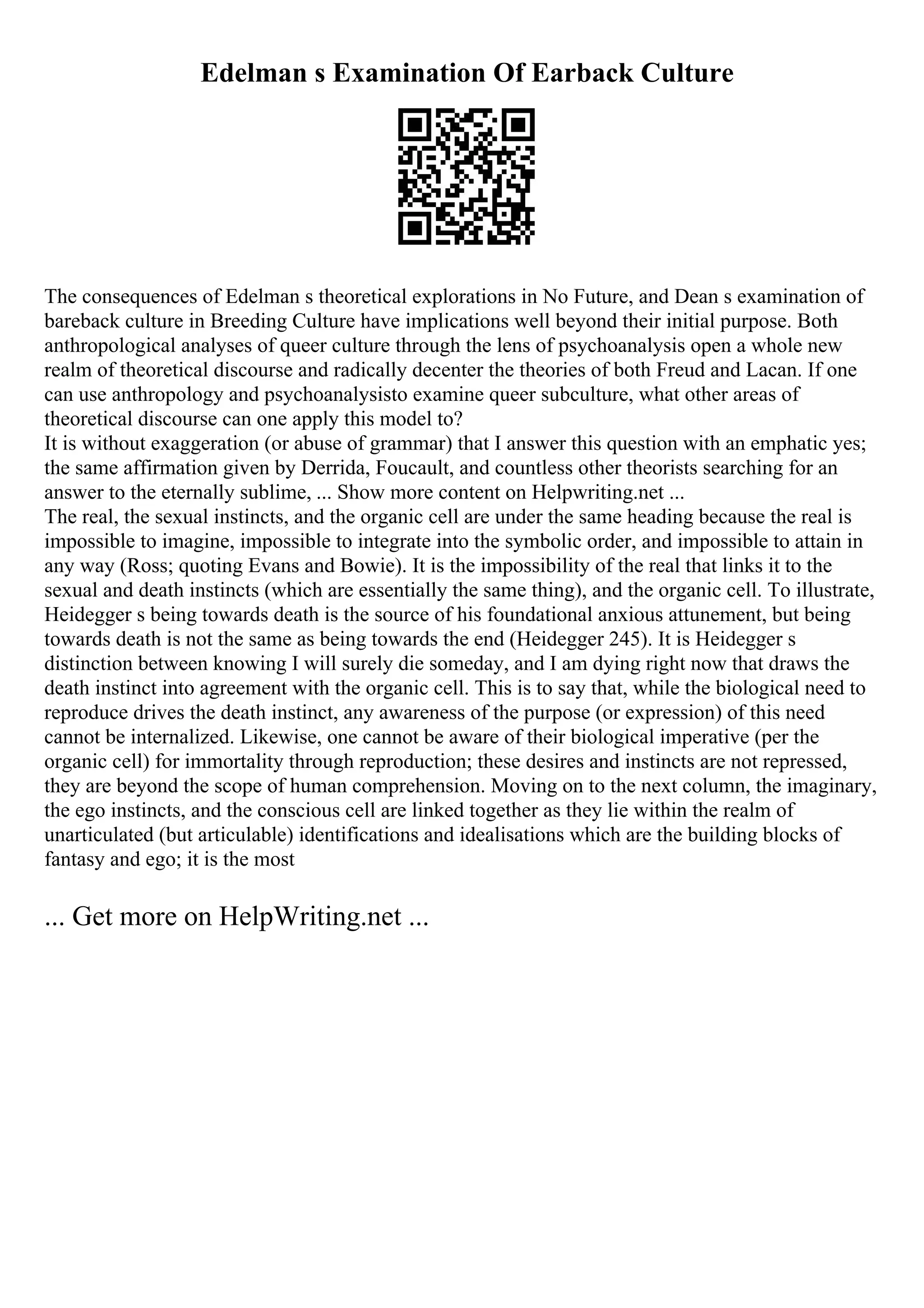 Edelman s Examination Of Earback Culture
The consequences of Edelman s theoretical explorations in No Future, and Dean s examination of
bareback culture in Breeding Culture have implications well beyond their initial purpose. Both
anthropological analyses of queer culture through the lens of psychoanalysis open a whole new
realm of theoretical discourse and radically decenter the theories of both Freud and Lacan. If one
can use anthropology and psychoanalysisto examine queer subculture, what other areas of
theoretical discourse can one apply this model to?
It is without exaggeration (or abuse of grammar) that I answer this question with an emphatic yes;
the same affirmation given by Derrida, Foucault, and countless other theorists searching for an
answer to the eternally sublime, ... Show more content on Helpwriting.net ...
The real, the sexual instincts, and the organic cell are under the same heading because the real is
impossible to imagine, impossible to integrate into the symbolic order, and impossible to attain in
any way (Ross; quoting Evans and Bowie). It is the impossibility of the real that links it to the
sexual and death instincts (which are essentially the same thing), and the organic cell. To illustrate,
Heidegger s being towards death is the source of his foundational anxious attunement, but being
towards death is not the same as being towards the end (Heidegger 245). It is Heidegger s
distinction between knowing I will surely die someday, and I am dying right now that draws the
death instinct into agreement with the organic cell. This is to say that, while the biological need to
reproduce drives the death instinct, any awareness of the purpose (or expression) of this need
cannot be internalized. Likewise, one cannot be aware of their biological imperative (per the
organic cell) for immortality through reproduction; these desires and instincts are not repressed,
they are beyond the scope of human comprehension. Moving on to the next column, the imaginary,
the ego instincts, and the conscious cell are linked together as they lie within the realm of
unarticulated (but articulable) identifications and idealisations which are the building blocks of
fantasy and ego; it is the most
... Get more on HelpWriting.net ...
 