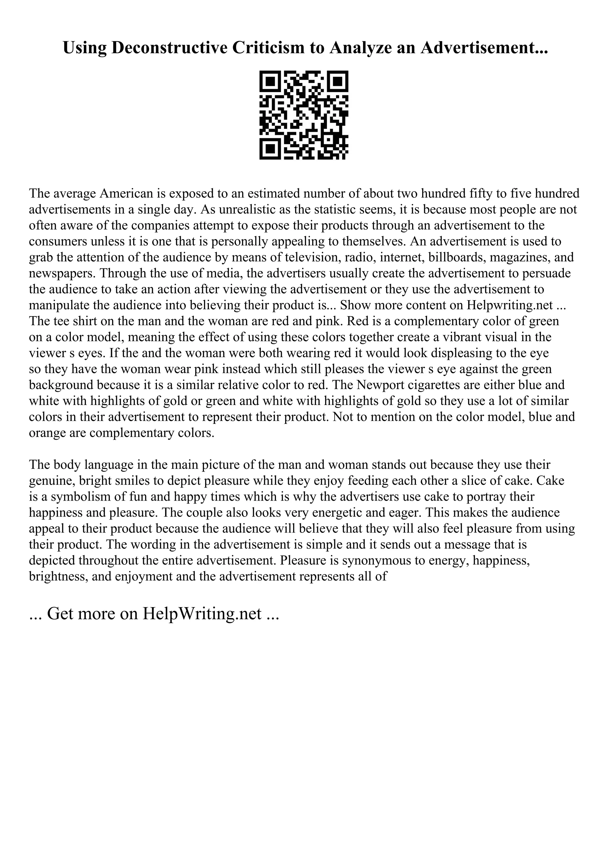 Using Deconstructive Criticism to Analyze an Advertisement...
The average American is exposed to an estimated number of about two hundred fifty to five hundred
advertisements in a single day. As unrealistic as the statistic seems, it is because most people are not
often aware of the companies attempt to expose their products through an advertisement to the
consumers unless it is one that is personally appealing to themselves. An advertisement is used to
grab the attention of the audience by means of television, radio, internet, billboards, magazines, and
newspapers. Through the use of media, the advertisers usually create the advertisement to persuade
the audience to take an action after viewing the advertisement or they use the advertisement to
manipulate the audience into believing their product is... Show more content on Helpwriting.net ...
The tee shirt on the man and the woman are red and pink. Red is a complementary color of green
on a color model, meaning the effect of using these colors together create a vibrant visual in the
viewer s eyes. If the and the woman were both wearing red it would look displeasing to the eye
so they have the woman wear pink instead which still pleases the viewer s eye against the green
background because it is a similar relative color to red. The Newport cigarettes are either blue and
white with highlights of gold or green and white with highlights of gold so they use a lot of similar
colors in their advertisement to represent their product. Not to mention on the color model, blue and
orange are complementary colors.
The body language in the main picture of the man and woman stands out because they use their
genuine, bright smiles to depict pleasure while they enjoy feeding each other a slice of cake. Cake
is a symbolism of fun and happy times which is why the advertisers use cake to portray their
happiness and pleasure. The couple also looks very energetic and eager. This makes the audience
appeal to their product because the audience will believe that they will also feel pleasure from using
their product. The wording in the advertisement is simple and it sends out a message that is
depicted throughout the entire advertisement. Pleasure is synonymous to energy, happiness,
brightness, and enjoyment and the advertisement represents all of
... Get more on HelpWriting.net ...
 