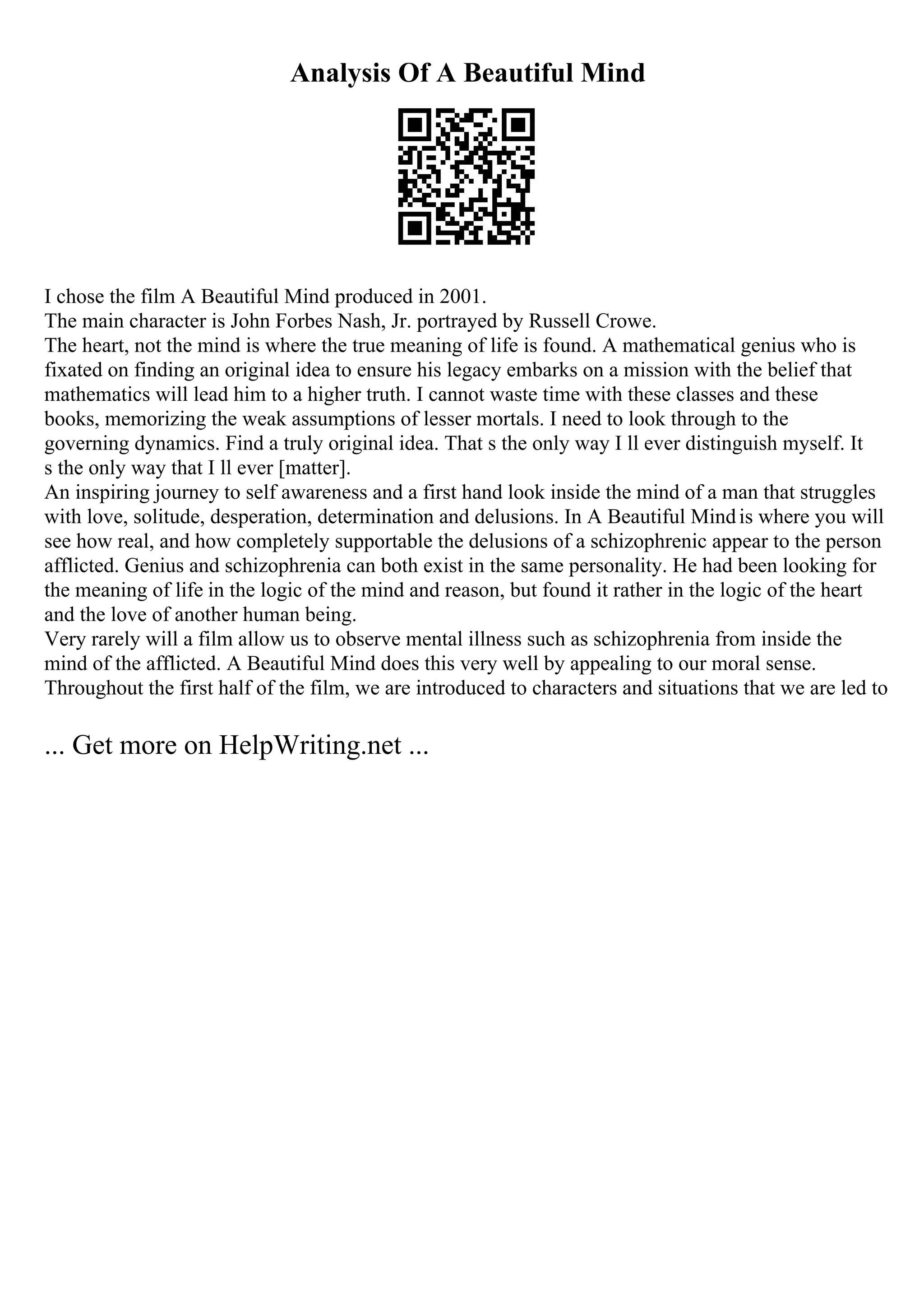 Analysis Of A Beautiful Mind
I chose the film A Beautiful Mind produced in 2001.
The main character is John Forbes Nash, Jr. portrayed by Russell Crowe.
The heart, not the mind is where the true meaning of life is found. A mathematical genius who is
fixated on finding an original idea to ensure his legacy embarks on a mission with the belief that
mathematics will lead him to a higher truth. I cannot waste time with these classes and these
books, memorizing the weak assumptions of lesser mortals. I need to look through to the
governing dynamics. Find a truly original idea. That s the only way I ll ever distinguish myself. It
s the only way that I ll ever [matter].
An inspiring journey to self awareness and a first hand look inside the mind of a man that struggles
with love, solitude, desperation, determination and delusions. In A Beautiful Mindis where you will
see how real, and how completely supportable the delusions of a schizophrenic appear to the person
afflicted. Genius and schizophrenia can both exist in the same personality. He had been looking for
the meaning of life in the logic of the mind and reason, but found it rather in the logic of the heart
and the love of another human being.
Very rarely will a film allow us to observe mental illness such as schizophrenia from inside the
mind of the afflicted. A Beautiful Mind does this very well by appealing to our moral sense.
Throughout the first half of the film, we are introduced to characters and situations that we are led to
... Get more on HelpWriting.net ...
 