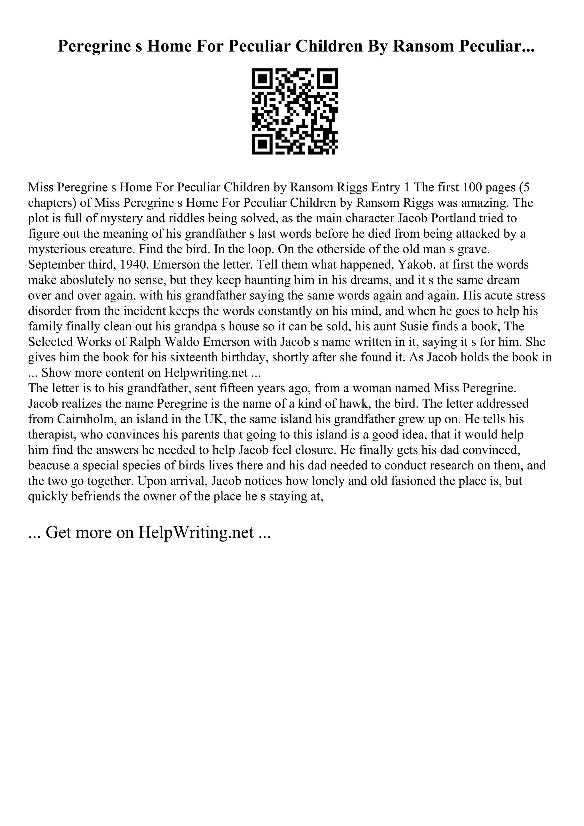 Peregrine s Home For Peculiar Children By Ransom Peculiar...
Miss Peregrine s Home For Peculiar Children by Ransom Riggs Entry 1 The first 100 pages (5
chapters) of Miss Peregrine s Home For Peculiar Children by Ransom Riggs was amazing. The
plot is full of mystery and riddles being solved, as the main character Jacob Portland tried to
figure out the meaning of his grandfather s last words before he died from being attacked by a
mysterious creature. Find the bird. In the loop. On the otherside of the old man s grave.
September third, 1940. Emerson the letter. Tell them what happened, Yakob. at first the words
make aboslutely no sense, but they keep haunting him in his dreams, and it s the same dream
over and over again, with his grandfather saying the same words again and again. His acute stress
disorder from the incident keeps the words constantly on his mind, and when he goes to help his
family finally clean out his grandpa s house so it can be sold, his aunt Susie finds a book, The
Selected Works of Ralph Waldo Emerson with Jacob s name written in it, saying it s for him. She
gives him the book for his sixteenth birthday, shortly after she found it. As Jacob holds the book in
... Show more content on Helpwriting.net ...
The letter is to his grandfather, sent fifteen years ago, from a woman named Miss Peregrine.
Jacob realizes the name Peregrine is the name of a kind of hawk, the bird. The letter addressed
from Cairnholm, an island in the UK, the same island his grandfather grew up on. He tells his
therapist, who convinces his parents that going to this island is a good idea, that it would help
him find the answers he needed to help Jacob feel closure. He finally gets his dad convinced,
beacuse a special species of birds lives there and his dad needed to conduct research on them, and
the two go together. Upon arrival, Jacob notices how lonely and old fasioned the place is, but
quickly befriends the owner of the place he s staying at,
... Get more on HelpWriting.net ...
 
