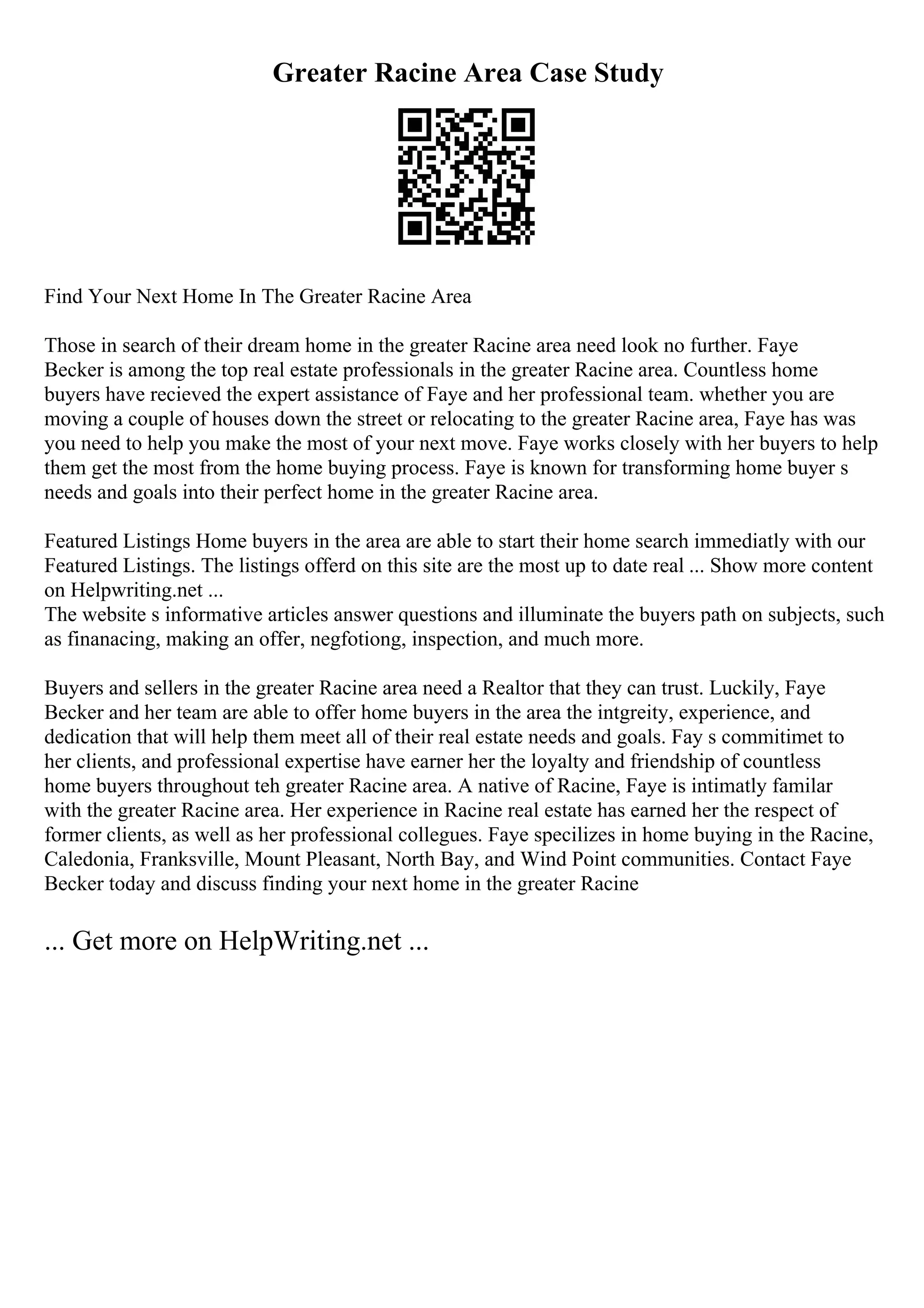 Greater Racine Area Case Study
Find Your Next Home In The Greater Racine Area
Those in search of their dream home in the greater Racine area need look no further. Faye
Becker is among the top real estate professionals in the greater Racine area. Countless home
buyers have recieved the expert assistance of Faye and her professional team. whether you are
moving a couple of houses down the street or relocating to the greater Racine area, Faye has was
you need to help you make the most of your next move. Faye works closely with her buyers to help
them get the most from the home buying process. Faye is known for transforming home buyer s
needs and goals into their perfect home in the greater Racine area.
Featured Listings Home buyers in the area are able to start their home search immediatly with our
Featured Listings. The listings offerd on this site are the most up to date real ... Show more content
on Helpwriting.net ...
The website s informative articles answer questions and illuminate the buyers path on subjects, such
as finanacing, making an offer, negfotiong, inspection, and much more.
Buyers and sellers in the greater Racine area need a Realtor that they can trust. Luckily, Faye
Becker and her team are able to offer home buyers in the area the intgreity, experience, and
dedication that will help them meet all of their real estate needs and goals. Fay s commitimet to
her clients, and professional expertise have earner her the loyalty and friendship of countless
home buyers throughout teh greater Racine area. A native of Racine, Faye is intimatly familar
with the greater Racine area. Her experience in Racine real estate has earned her the respect of
former clients, as well as her professional collegues. Faye specilizes in home buying in the Racine,
Caledonia, Franksville, Mount Pleasant, North Bay, and Wind Point communities. Contact Faye
Becker today and discuss finding your next home in the greater Racine
... Get more on HelpWriting.net ...
 