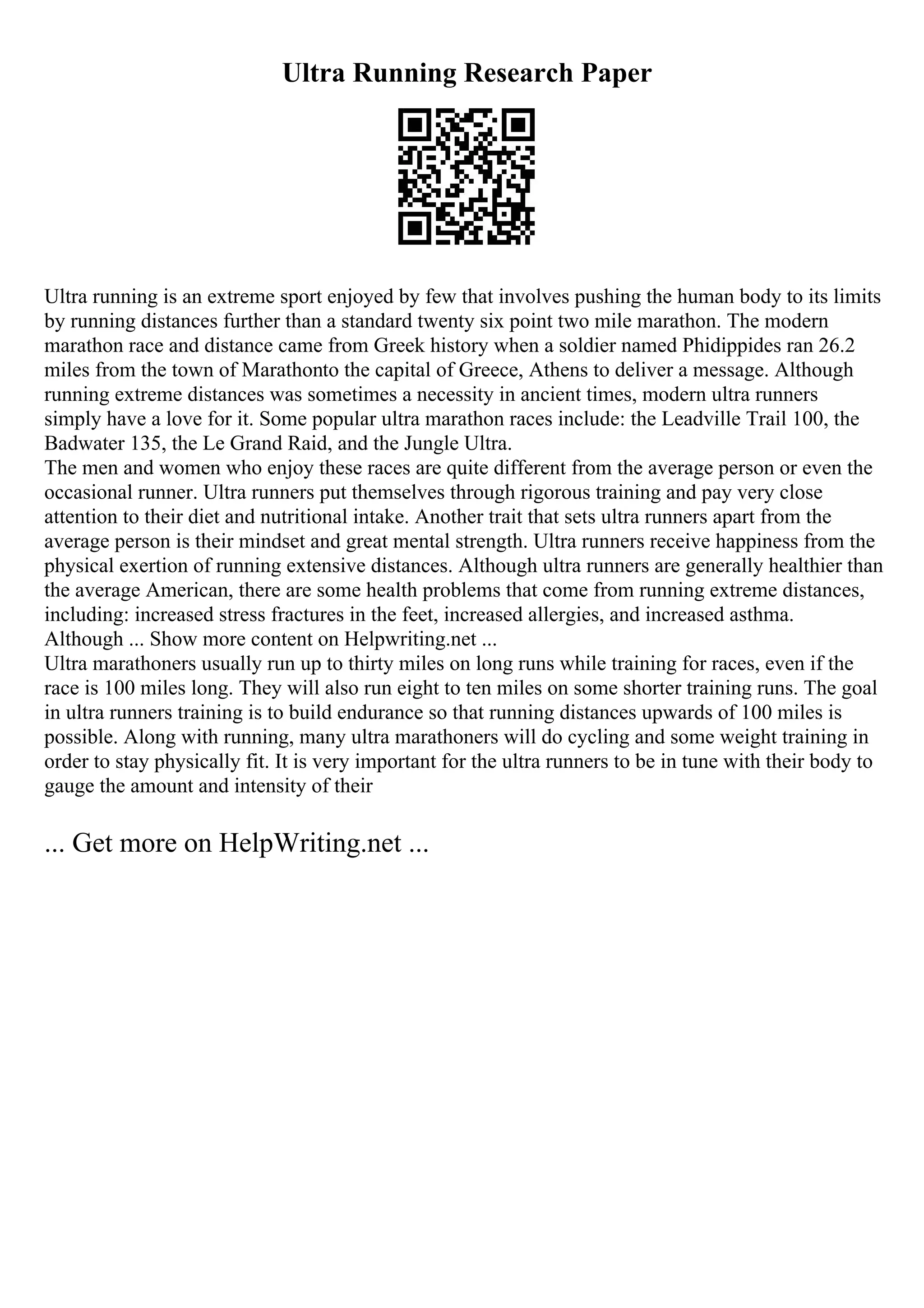 Ultra Running Research Paper
Ultra running is an extreme sport enjoyed by few that involves pushing the human body to its limits
by running distances further than a standard twenty six point two mile marathon. The modern
marathon race and distance came from Greek history when a soldier named Phidippides ran 26.2
miles from the town of Marathonto the capital of Greece, Athens to deliver a message. Although
running extreme distances was sometimes a necessity in ancient times, modern ultra runners
simply have a love for it. Some popular ultra marathon races include: the Leadville Trail 100, the
Badwater 135, the Le Grand Raid, and the Jungle Ultra.
The men and women who enjoy these races are quite different from the average person or even the
occasional runner. Ultra runners put themselves through rigorous training and pay very close
attention to their diet and nutritional intake. Another trait that sets ultra runners apart from the
average person is their mindset and great mental strength. Ultra runners receive happiness from the
physical exertion of running extensive distances. Although ultra runners are generally healthier than
the average American, there are some health problems that come from running extreme distances,
including: increased stress fractures in the feet, increased allergies, and increased asthma.
Although ... Show more content on Helpwriting.net ...
Ultra marathoners usually run up to thirty miles on long runs while training for races, even if the
race is 100 miles long. They will also run eight to ten miles on some shorter training runs. The goal
in ultra runners training is to build endurance so that running distances upwards of 100 miles is
possible. Along with running, many ultra marathoners will do cycling and some weight training in
order to stay physically fit. It is very important for the ultra runners to be in tune with their body to
gauge the amount and intensity of their
... Get more on HelpWriting.net ...
 
