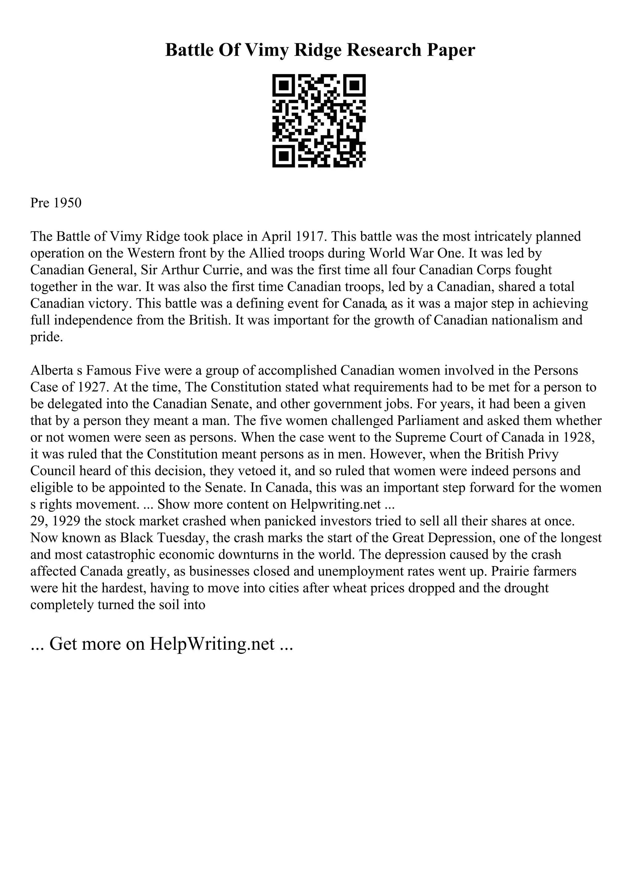 Battle Of Vimy Ridge Research Paper
Pre 1950
The Battle of Vimy Ridge took place in April 1917. This battle was the most intricately planned
operation on the Western front by the Allied troops during World War One. It was led by
Canadian General, Sir Arthur Currie, and was the first time all four Canadian Corps fought
together in the war. It was also the first time Canadian troops, led by a Canadian, shared a total
Canadian victory. This battle was a defining event for Canada, as it was a major step in achieving
full independence from the British. It was important for the growth of Canadian nationalism and
pride.
Alberta s Famous Five were a group of accomplished Canadian women involved in the Persons
Case of 1927. At the time, The Constitution stated what requirements had to be met for a person to
be delegated into the Canadian Senate, and other government jobs. For years, it had been a given
that by a person they meant a man. The five women challenged Parliament and asked them whether
or not women were seen as persons. When the case went to the Supreme Court of Canada in 1928,
it was ruled that the Constitution meant persons as in men. However, when the British Privy
Council heard of this decision, they vetoed it, and so ruled that women were indeed persons and
eligible to be appointed to the Senate. In Canada, this was an important step forward for the women
s rights movement. ... Show more content on Helpwriting.net ...
29, 1929 the stock market crashed when panicked investors tried to sell all their shares at once.
Now known as Black Tuesday, the crash marks the start of the Great Depression, one of the longest
and most catastrophic economic downturns in the world. The depression caused by the crash
affected Canada greatly, as businesses closed and unemployment rates went up. Prairie farmers
were hit the hardest, having to move into cities after wheat prices dropped and the drought
completely turned the soil into
... Get more on HelpWriting.net ...
 