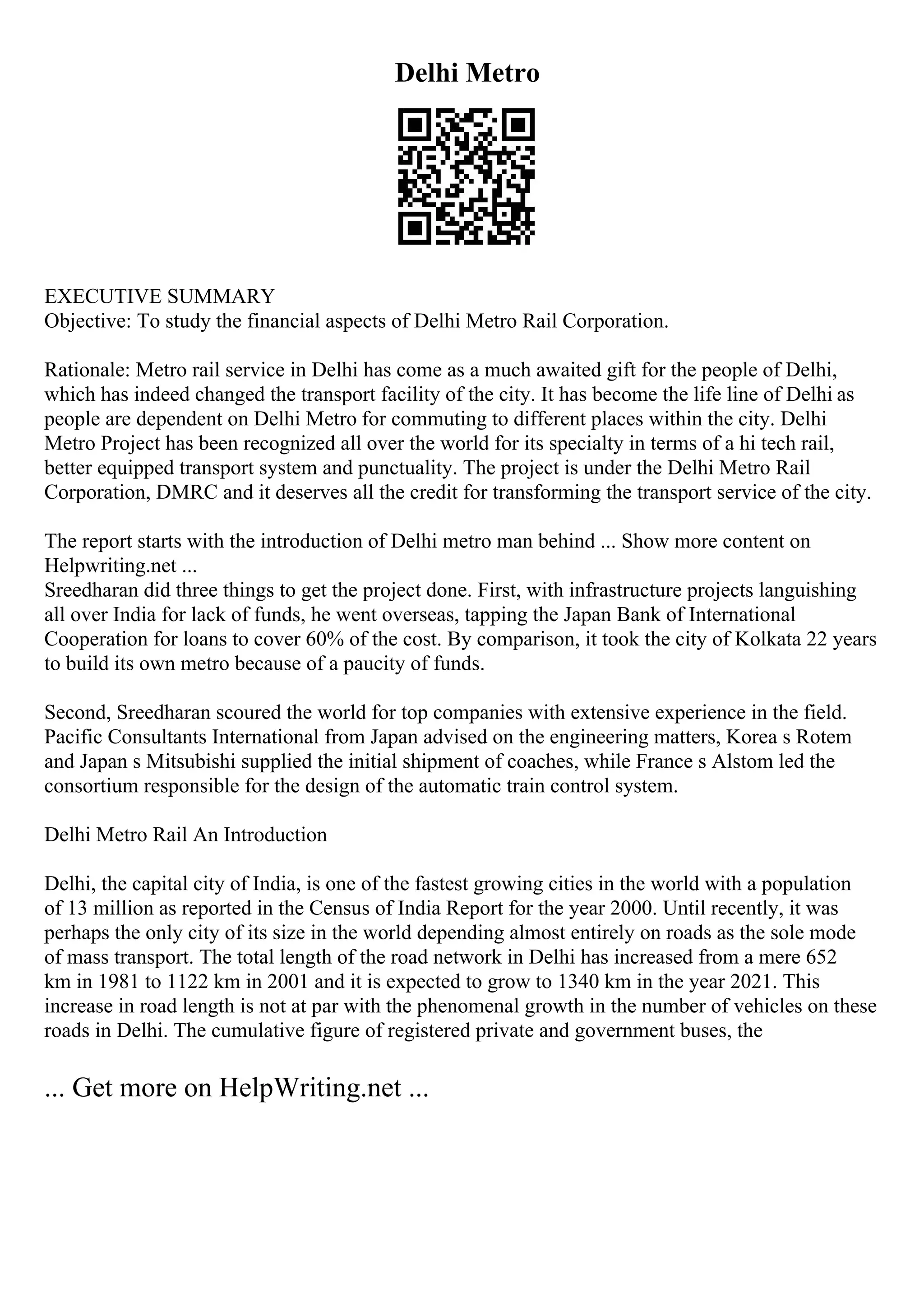 Delhi Metro
EXECUTIVE SUMMARY
Objective: To study the financial aspects of Delhi Metro Rail Corporation.
Rationale: Metro rail service in Delhi has come as a much awaited gift for the people of Delhi,
which has indeed changed the transport facility of the city. It has become the life line of Delhi as
people are dependent on Delhi Metro for commuting to different places within the city. Delhi
Metro Project has been recognized all over the world for its specialty in terms of a hi tech rail,
better equipped transport system and punctuality. The project is under the Delhi Metro Rail
Corporation, DMRC and it deserves all the credit for transforming the transport service of the city.
The report starts with the introduction of Delhi metro man behind ... Show more content on
Helpwriting.net ...
Sreedharan did three things to get the project done. First, with infrastructure projects languishing
all over India for lack of funds, he went overseas, tapping the Japan Bank of International
Cooperation for loans to cover 60% of the cost. By comparison, it took the city of Kolkata 22 years
to build its own metro because of a paucity of funds.
Second, Sreedharan scoured the world for top companies with extensive experience in the field.
Pacific Consultants International from Japan advised on the engineering matters, Korea s Rotem
and Japan s Mitsubishi supplied the initial shipment of coaches, while France s Alstom led the
consortium responsible for the design of the automatic train control system.
Delhi Metro Rail An Introduction
Delhi, the capital city of India, is one of the fastest growing cities in the world with a population
of 13 million as reported in the Census of India Report for the year 2000. Until recently, it was
perhaps the only city of its size in the world depending almost entirely on roads as the sole mode
of mass transport. The total length of the road network in Delhi has increased from a mere 652
km in 1981 to 1122 km in 2001 and it is expected to grow to 1340 km in the year 2021. This
increase in road length is not at par with the phenomenal growth in the number of vehicles on these
roads in Delhi. The cumulative figure of registered private and government buses, the
... Get more on HelpWriting.net ...
 