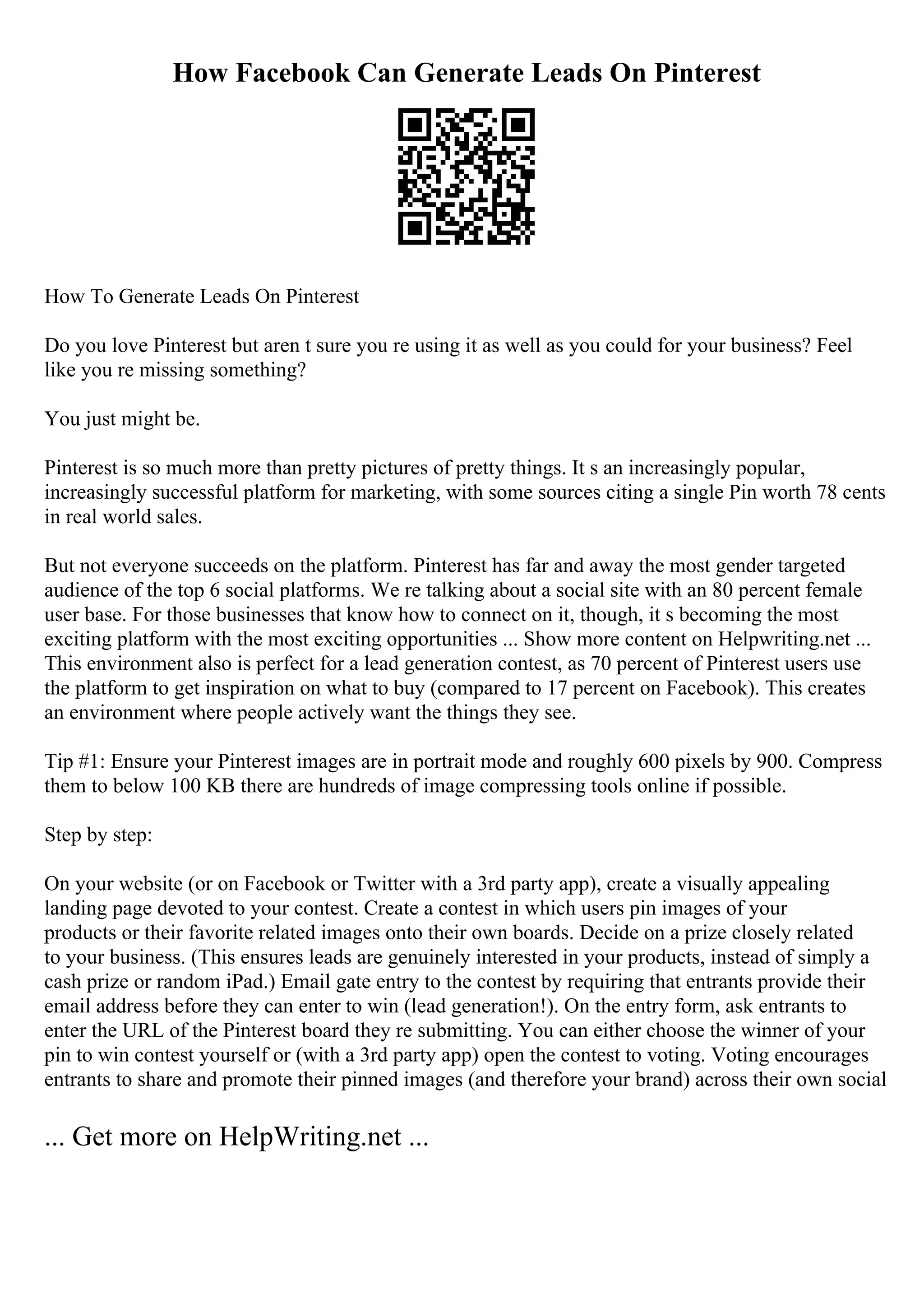 How Facebook Can Generate Leads On Pinterest
How To Generate Leads On Pinterest
Do you love Pinterest but aren t sure you re using it as well as you could for your business? Feel
like you re missing something?
You just might be.
Pinterest is so much more than pretty pictures of pretty things. It s an increasingly popular,
increasingly successful platform for marketing, with some sources citing a single Pin worth 78 cents
in real world sales.
But not everyone succeeds on the platform. Pinterest has far and away the most gender targeted
audience of the top 6 social platforms. We re talking about a social site with an 80 percent female
user base. For those businesses that know how to connect on it, though, it s becoming the most
exciting platform with the most exciting opportunities ... Show more content on Helpwriting.net ...
This environment also is perfect for a lead generation contest, as 70 percent of Pinterest users use
the platform to get inspiration on what to buy (compared to 17 percent on Facebook). This creates
an environment where people actively want the things they see.
Tip #1: Ensure your Pinterest images are in portrait mode and roughly 600 pixels by 900. Compress
them to below 100 KB there are hundreds of image compressing tools online if possible.
Step by step:
On your website (or on Facebook or Twitter with a 3rd party app), create a visually appealing
landing page devoted to your contest. Create a contest in which users pin images of your
products or their favorite related images onto their own boards. Decide on a prize closely related
to your business. (This ensures leads are genuinely interested in your products, instead of simply a
cash prize or random iPad.) Email gate entry to the contest by requiring that entrants provide their
email address before they can enter to win (lead generation!). On the entry form, ask entrants to
enter the URL of the Pinterest board they re submitting. You can either choose the winner of your
pin to win contest yourself or (with a 3rd party app) open the contest to voting. Voting encourages
entrants to share and promote their pinned images (and therefore your brand) across their own social
... Get more on HelpWriting.net ...
 