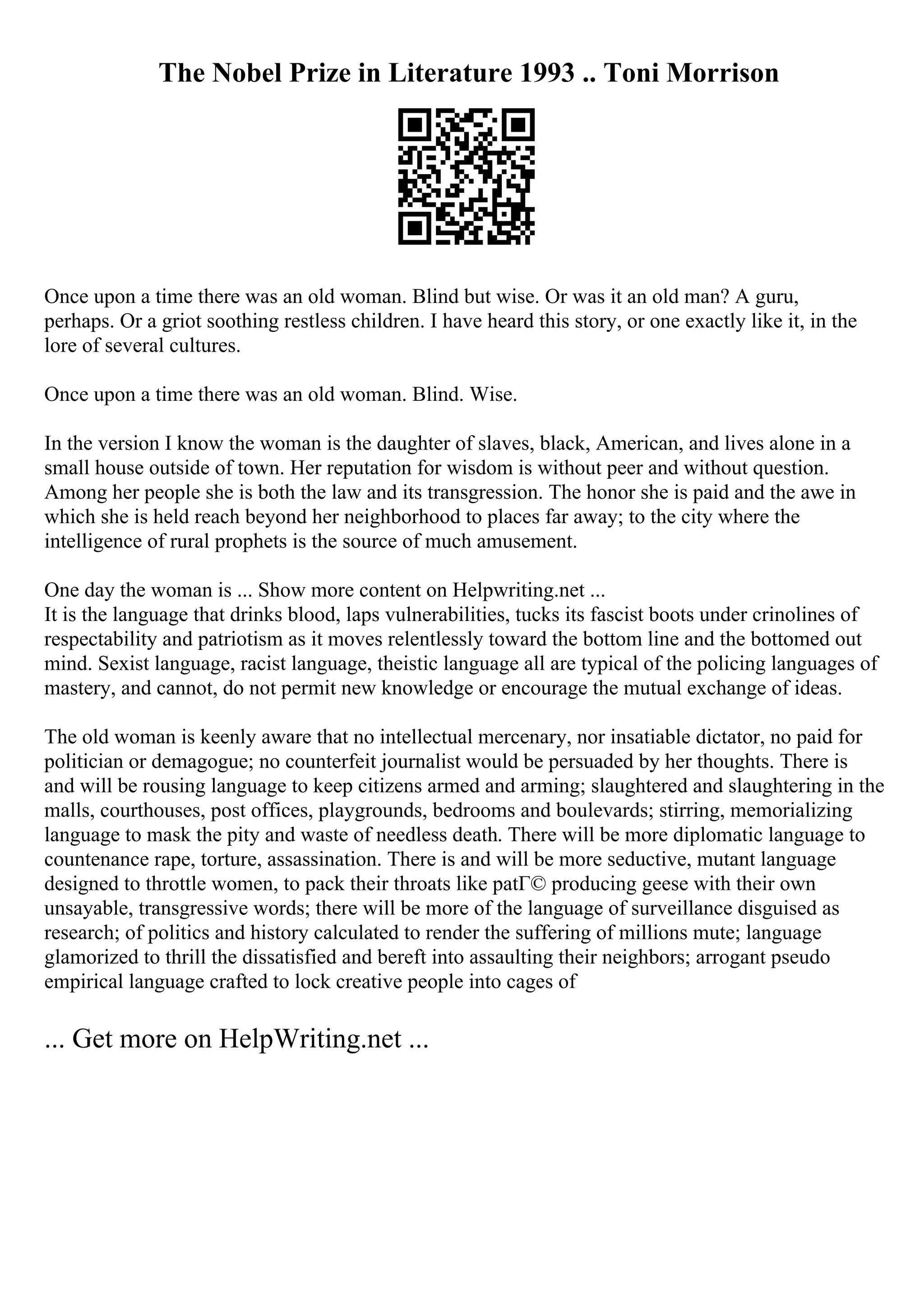 The Nobel Prize in Literature 1993 .. Toni Morrison
Once upon a time there was an old woman. Blind but wise. Or was it an old man? A guru,
perhaps. Or a griot soothing restless children. I have heard this story, or one exactly like it, in the
lore of several cultures.
Once upon a time there was an old woman. Blind. Wise.
In the version I know the woman is the daughter of slaves, black, American, and lives alone in a
small house outside of town. Her reputation for wisdom is without peer and without question.
Among her people she is both the law and its transgression. The honor she is paid and the awe in
which she is held reach beyond her neighborhood to places far away; to the city where the
intelligence of rural prophets is the source of much amusement.
One day the woman is ... Show more content on Helpwriting.net ...
It is the language that drinks blood, laps vulnerabilities, tucks its fascist boots under crinolines of
respectability and patriotism as it moves relentlessly toward the bottom line and the bottomed out
mind. Sexist language, racist language, theistic language all are typical of the policing languages of
mastery, and cannot, do not permit new knowledge or encourage the mutual exchange of ideas.
The old woman is keenly aware that no intellectual mercenary, nor insatiable dictator, no paid for
politician or demagogue; no counterfeit journalist would be persuaded by her thoughts. There is
and will be rousing language to keep citizens armed and arming; slaughtered and slaughtering in the
malls, courthouses, post offices, playgrounds, bedrooms and boulevards; stirring, memorializing
language to mask the pity and waste of needless death. There will be more diplomatic language to
countenance rape, torture, assassination. There is and will be more seductive, mutant language
designed to throttle women, to pack their throats like patГ© producing geese with their own
unsayable, transgressive words; there will be more of the language of surveillance disguised as
research; of politics and history calculated to render the suffering of millions mute; language
glamorized to thrill the dissatisfied and bereft into assaulting their neighbors; arrogant pseudo
empirical language crafted to lock creative people into cages of
... Get more on HelpWriting.net ...
 