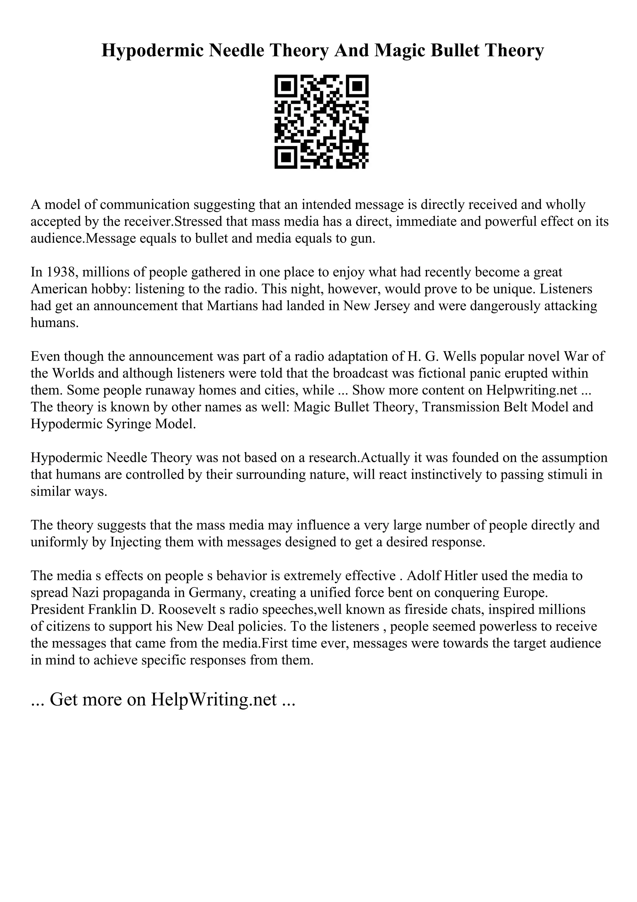 Hypodermic Needle Theory And Magic Bullet Theory
A model of communication suggesting that an intended message is directly received and wholly
accepted by the receiver.Stressed that mass media has a direct, immediate and powerful effect on its
audience.Message equals to bullet and media equals to gun.
In 1938, millions of people gathered in one place to enjoy what had recently become a great
American hobby: listening to the radio. This night, however, would prove to be unique. Listeners
had get an announcement that Martians had landed in New Jersey and were dangerously attacking
humans.
Even though the announcement was part of a radio adaptation of H. G. Wells popular novel War of
the Worlds and although listeners were told that the broadcast was fictional panic erupted within
them. Some people runaway homes and cities, while ... Show more content on Helpwriting.net ...
The theory is known by other names as well: Magic Bullet Theory, Transmission Belt Model and
Hypodermic Syringe Model.
Hypodermic Needle Theory was not based on a research.Actually it was founded on the assumption
that humans are controlled by their surrounding nature, will react instinctively to passing stimuli in
similar ways.
The theory suggests that the mass media may influence a very large number of people directly and
uniformly by Injecting them with messages designed to get a desired response.
The media s effects on people s behavior is extremely effective . Adolf Hitler used the media to
spread Nazi propaganda in Germany, creating a unified force bent on conquering Europe.
President Franklin D. Roosevelt s radio speeches,well known as fireside chats, inspired millions
of citizens to support his New Deal policies. To the listeners , people seemed powerless to receive
the messages that came from the media.First time ever, messages were towards the target audience
in mind to achieve specific responses from them.
... Get more on HelpWriting.net ...
 