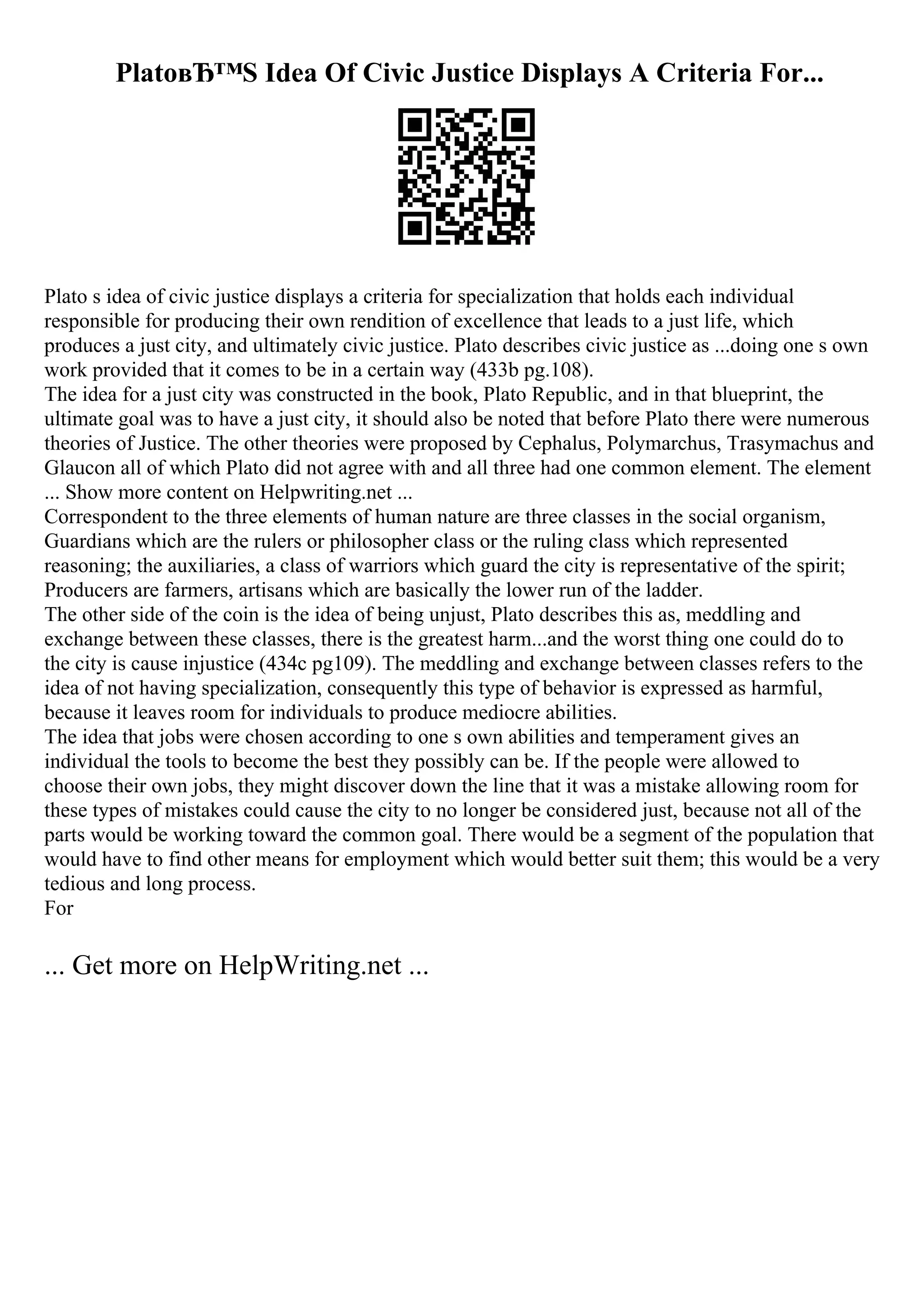 PlatoвЂ™S Idea Of Civic Justice Displays A Criteria For...
Plato s idea of civic justice displays a criteria for specialization that holds each individual
responsible for producing their own rendition of excellence that leads to a just life, which
produces a just city, and ultimately civic justice. Plato describes civic justice as ...doing one s own
work provided that it comes to be in a certain way (433b pg.108).
The idea for a just city was constructed in the book, Plato Republic, and in that blueprint, the
ultimate goal was to have a just city, it should also be noted that before Plato there were numerous
theories of Justice. The other theories were proposed by Cephalus, Polymarchus, Trasymachus and
Glaucon all of which Plato did not agree with and all three had one common element. The element
... Show more content on Helpwriting.net ...
Correspondent to the three elements of human nature are three classes in the social organism,
Guardians which are the rulers or philosopher class or the ruling class which represented
reasoning; the auxiliaries, a class of warriors which guard the city is representative of the spirit;
Producers are farmers, artisans which are basically the lower run of the ladder.
The other side of the coin is the idea of being unjust, Plato describes this as, meddling and
exchange between these classes, there is the greatest harm...and the worst thing one could do to
the city is cause injustice (434c pg109). The meddling and exchange between classes refers to the
idea of not having specialization, consequently this type of behavior is expressed as harmful,
because it leaves room for individuals to produce mediocre abilities.
The idea that jobs were chosen according to one s own abilities and temperament gives an
individual the tools to become the best they possibly can be. If the people were allowed to
choose their own jobs, they might discover down the line that it was a mistake allowing room for
these types of mistakes could cause the city to no longer be considered just, because not all of the
parts would be working toward the common goal. There would be a segment of the population that
would have to find other means for employment which would better suit them; this would be a very
tedious and long process.
For
... Get more on HelpWriting.net ...
 