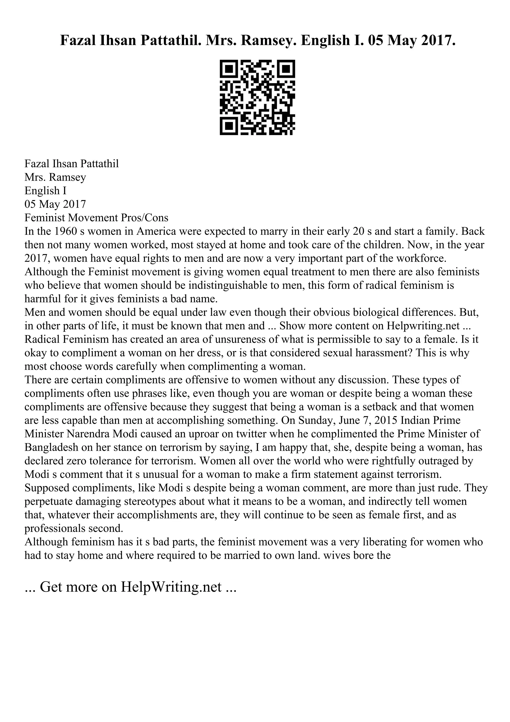 Fazal Ihsan Pattathil. Mrs. Ramsey. English I. 05 May 2017.
Fazal Ihsan Pattathil
Mrs. Ramsey
English I
05 May 2017
Feminist Movement Pros/Cons
In the 1960 s women in America were expected to marry in their early 20 s and start a family. Back
then not many women worked, most stayed at home and took care of the children. Now, in the year
2017, women have equal rights to men and are now a very important part of the workforce.
Although the Feminist movement is giving women equal treatment to men there are also feminists
who believe that women should be indistinguishable to men, this form of radical feminism is
harmful for it gives feminists a bad name.
Men and women should be equal under law even though their obvious biological differences. But,
in other parts of life, it must be known that men and ... Show more content on Helpwriting.net ...
Radical Feminism has created an area of unsureness of what is permissible to say to a female. Is it
okay to compliment a woman on her dress, or is that considered sexual harassment? This is why
most choose words carefully when complimenting a woman.
There are certain compliments are offensive to women without any discussion. These types of
compliments often use phrases like, even though you are woman or despite being a woman these
compliments are offensive because they suggest that being a woman is a setback and that women
are less capable than men at accomplishing something. On Sunday, June 7, 2015 Indian Prime
Minister Narendra Modi caused an uproar on twitter when he complimented the Prime Minister of
Bangladesh on her stance on terrorism by saying, I am happy that, she, despite being a woman, has
declared zero tolerance for terrorism. Women all over the world who were rightfully outraged by
Modi s comment that it s unusual for a woman to make a firm statement against terrorism.
Supposed compliments, like Modi s despite being a woman comment, are more than just rude. They
perpetuate damaging stereotypes about what it means to be a woman, and indirectly tell women
that, whatever their accomplishments are, they will continue to be seen as female first, and as
professionals second.
Although feminism has it s bad parts, the feminist movement was a very liberating for women who
had to stay home and where required to be married to own land. wives bore the
... Get more on HelpWriting.net ...
 